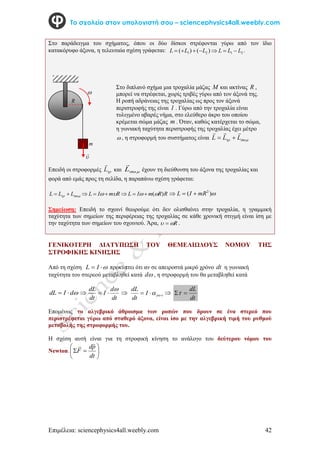 Επιμέλεια: sciencephysics4all.weebly.com 42
Το σχολείο στον υπολογιστή σου – sciencephysics4all.weebly.com
Στο παράδειγμα του σχήματος, όπου οι δύο δίσκοι στρέφονται γύρω από τον ίδιο
κατακόρυφο άξονα, η τελευταία σχέση γράφεται: 2
1
2
1 )
(
)
( L
L
L
L
L
L 





 .

Επειδή οι στροφορμές 
L

και  
L

έχουν τη διεύθυνση του άξονα της τροχαλίας και
φορά από εμάς προς τη σελίδα, η παραπάνω σχέση γράφεται:
R
R
m
I
L
R
m
I
L
L
L
L )
(




 






 
)
( 2
mR
I
L 


Σημείωση: Επειδή το σχοινί θεωρούμε ότι δεν ολισθαίνει στην τροχαλία, η γραμμική
ταχύτητα των σημείων της περιφέρειας της τροχαλίας σε κάθε χρονική στιγμή είναι ίση με
την ταχύτητα των σημείων του σχοινιού. Άρα, R

  .
ΓΕΝΙΚΟΤΕΡΗ ΔΙΑΤΥΠΩΣΗ ΤΟΥ ΘΕΜΕΛΙΩΔΟΥΣ ΝΟΜΟΥ ΤΗΣ
ΣΤΡΟΦΙΚΗΣ ΚΙΝΗΣΗΣ
Από τη σχέση 

 I
L προκύπτει ότι αν σε απειροστά μικρό χρόνο dt η γωνιακή
ταχύτητα του στερεού μεταβληθεί κατά 
d , η στροφορμή του θα μεταβληθεί κατά

d
I
dL 
 
dt
d
I
dt
dL 

   


 I
dt
dL

dt
dL


Επομένως το αλγεβρικό άθροισμα των ροπών που δρουν σε ένα στερεό που
περιστρέφεται γύρω από σταθερό άξονα, είναι ίσο με την αλγεβρική τιμή του ρυθμού
μεταβολής της στροφορμής του.
Η σχέση αυτή είναι για τη στροφική κίνηση το ανάλογο του δεύτερου νόμου του
Newton. 







dt
p
d
F




m
Στο διπλανό σχήμα μια τροχαλία μάζας M και ακτίνας R ,
μπορεί να στρέφεται, χωρίς τριβές γύρω από τον άξονά της.
Η ροπή αδράνειας της τροχαλίας ως προς τον άξονά
περιστροφής της είναι I . Γύρω από την τροχαλία είναι
τυλιγμένο αβαρές νήμα, στο ελεύθερο άκρο του οποίου
κρέμεται σώμα μάζας m . Όταν, καθώς κατέρχεται το σώμα,
η γωνιακή ταχύτητα περιστροφής της τροχαλίας έχει μέτρο
 , η στροφορμή του συστήματος είναι 
 L
L
L





R
 