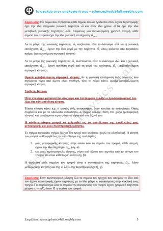 Επιμέλεια: sciencephysics4all.weebly.com 5
Το σχολείο στον υπολογιστή σου – sciencephysics4all.weebly.com
Σημείωση: Στο σώμα που στρέφεται, κάθε σημείο που δε βρίσκεται στον άξονα περιστροφής
έχει την ίδια στιγμιαία γωνιακή ταχύτητα 

και στον ίδιο χρόνο dt θα έχει την ίδια
μεταβολή γωνιακής ταχύτητας 

d . Επομένως μια συγκεκριμένη χρονική στιγμή, κάθε
σημείο του στερεού έχει την ίδια γωνιακή επιτάχυνση .
 


Αν το μέτρο της γωνιακής ταχύτητας 1


αυξάνεται, τότε το διάνυσμα 

d και η γωνιακή
επιτάχυνση .
 


έχουν την ίδια φορά με την ταχύτητα 1


όπως φαίνεται στο παραπάνω
σχήμα. (επιταχυνόμενη στροφική κίνηση)
Αν το μέτρο της γωνιακής ταχύτητας 1


ελαττώνεται, τότε το διάνυσμα 

d και η γωνιακή
επιτάχυνση .
 


έχουν αντίθετη φορά από τη φορά της ταχύτητας 1


(επιβραδυνόμενη
στροφική κίνηση) .
Ομαλά μεταβαλλόμενη στροφική κίνηση: Αν η γωνιακή επιτάχυνση ενός σώματος που
στρέφεται γύρω από άξονα είναι σταθερή, τότε το σώμα κάνει. ομαλά μεταβαλλόμενη
στροφική κίνηση.
Σύνθετη Κίνηση
Όταν ένα σώμα μετακινείται στο χώρο και ταυτόχρονα αλλάζει ο προσανατολισμός του
λέμε ότι κάνει σύνθετη κίνηση.
Τέτοια κίνηση κάνει π.χ. ο τροχός ενός αυτοκινήτου, όταν κινείται το αυτοκίνητο. Όπως
συμβαίνει και με το υπόλοιπο αυτοκίνητο, ο τροχός αλλάζει θέση στο χώρο (μεταφορική
κίνηση) και ταυτόχρονα περιστρέφεται γύρω από τον άξονά του.
Η σύνθετη κίνηση μπορεί να μελετηθεί ως το αποτέλεσμα της επαλληλίας μιας
μεταφορικής και μιας περιστροφικής κίνησης.
Το σχήμα παρακάτω σχήμα δείχνει ένα τροχό που κυλίεται (χωρίς να ολισθαίνει). Η κίνησή
του μπορεί να θεωρηθεί ως το αποτέλεσμα της επαλληλίας
1. μιας μεταφορικής κίνησης, στην οποία όλα τα σημεία του τροχού, κάθε στιγμή,
έχουν την ίδια ταχύτητα cm


(σχ. α)
2. και μιας περιστροφικής κίνησης, γύρω από άξονα που περνάει από το κέντρο του
τροχού και είναι κάθετος σ΄ αυτόν (σχ. β).
Η ταχύτητα κάθε σημείου του τροχού είναι η συνισταμένη της ταχύτητας cm


λόγω
μεταφορικής κίνησης και της 

λόγω της περιστροφικής (σχ. γ).
Σημείωση: Στην περιστροφική κίνηση όλα τα σημεία του τροχού που απέχουν το ίδιο από
τον άξονα περιστροφής έχουν ταχύτητες με το ίδιο μέτρο υ, εφαπτόμενες στην κυκλική τους
τροχιά. Για παράδειγμα όλα τα σημεία της περιφέρειας του τροχού έχουν γραμμική ταχύτητα
μέτρου R

  , όπου R η ακτίνα του τροχού.
 