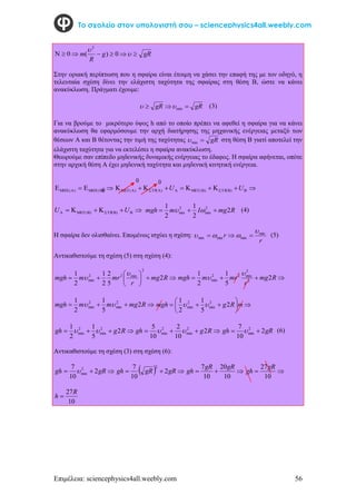 Επιμέλεια: sciencephysics4all.weebly.com 56
Το σχολείο στον υπολογιστή σου – sciencephysics4all.weebly.com


 0 gR
g
R
m 


 

0
)
(
2
Στην οριακή περίπτωση που η σφαίρα είναι έτοιμη να χάσει την επαφή της με τον οδηγό, η
τελευταία σχέση δίνει την ελάχιστη ταχύτητα της σφαίρας στη θέση Β, ώστε να κάνει
ανακύκλωση. Πράγματι έχουμε:
gR
gR 

 min

 (3)
Για να βρούμε το μικρότερο ύψος h από το οποίο πρέπει να αφεθεί η σφαίρα για να κάνει
ανακύκλωση θα εφαρμόσουμε την αρχή διατήρησης της μηχανικής ενέργειας μεταξύ των
θέσεων Α και Β θέτοντας την τιμή της ταχύτητας gR

min
 στη θέση Β γιατί αποτελεί την
ελάχιστη ταχύτητα για να εκτελέσει η σφαίρα ανακύκλωση.
Θεωρούμε σαν επίπεδο μηδενικής δυναμικής ενέργειας το έδαφος. Η σφαίρα αφήνεται, οπότε
στην αρχική θέση Α έχει μηδενική ταχύτητα και μηδενική κινητική ενέργεια.



 


 )
(
)
( 








 








 U
U )
(
)
(
)
(
)
(





 




 U
U )
(
)
( R
mg
I
m
mgh 2
2
1
2
1 2
min
2
min 

 
 (4)
Η σφαίρα δεν ολισθαίνει. Επομένως ισχύει η σχέση:
r
r min
min
min
min



 

 (5)
Αντικαθιστούμε τη σχέση (5) στη σχέση (4):









 R
mg
r
mr
m
mgh 2
5
2
2
1
2
1
2
min
2
2
min

 


 R
mg
r
mr
m
mgh 2
5
1
2
1
2
2
min
2
2
min





 R
mg
m
m
mgh 2
5
1
2
1 2
min
2
min 
 








 m
R
g
mgh 2
5
1
2
1 2
min
2
min 




 R
g
gh 2
5
1
2
1 2
min
2
min 
 


 R
g
gh 2
10
2
10
5 2
min
2
min 
 gR
gh 2
10
7 2
min 
  (6)
Αντικαθιστούμε τη σχέση (3) στη σχέση (6):


 gR
gh 2
10
7 2
min
   

 gR
gR
gh 2
10
7 2



10
20
10
7 gR
gR
gh 

10
27gR
gh
10
27R
h 
0
0
0
 