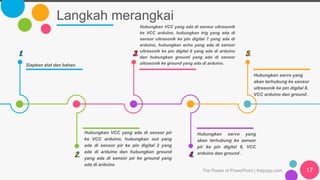 Langkah merangkai
Siapkan alat dan bahan
1.
Hubungkan VCC yang ada di sensor ultrasonik
ke VCC arduino, hubungkan trig yang ada di
sensor ultrasonik ke pin digital 7 yang ada di
arduino, hubungkan echo yang ada di sensor
ultrasonik ke pin digital 6 yang ada di arduino
dan hubungkan ground yang ada di sensor
ultrasonik ke ground yang ada di arduino.
3.
Hubungkan servo yang
akan terhubung ke sensor
ultrasonik ke pin digital 8,
VCC arduino dan ground .
5.
Hubungkan VCC yang ada di sensor pir
ke VCC arduino, hubungkan out yang
ada di sensor pir ke pin digital 2 yang
ada di arduino dan hubungkan ground
yang ada di sensor pir ke ground yang
ada di arduino
2.
Hubungkan servo yang
akan terhubung ke sensor
pir ke pin digital 9, VCC
arduino dan ground .
4.
The Power of PowerPoint | thepopp.com 17
 