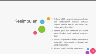 Kesimpulan
1. Arduino UNO yang merupakan controller
bisa diaplikasikan dengan berbagai
macam sensor sesuai kebutuhan dan
coding yang digunakan.
2. Sensor gerak dan ultrasonik bisa sama
sama dipakai untuk aplikasi automatic
door.
3. Miniatur dapat diaplikasikan dalam home
automation sesungguhnya dengan alat
yang disesuaikan.
4. Miniatur masih memiliki kelemahan.
19
 
