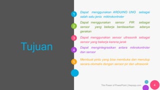 1
2
3
4
5
6
Tujuan
Dapat menggunakan sensor PIR sebagai
sensor yang bekerja berdasarkan adanya
gerakan
Dapat menggunakan sensor ultrasonik sebagai
sensor yang bekerja karena jarak
Dapat mengintegrasikan antara mikrokontroler
dan sensor
Membuat pintu yang bisa membuka dan menutup
secara otomatis dengan sensor pir dan ultrasonik
The Power of PowerPoint | thepopp.com 4
Dapat menggunakan ARDUINO UNO sebagai
salah satu jenis miktrokontroler
 