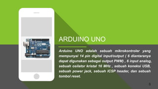 6
ARDUINO UNO
Arduino UNO adalah sebuah mikrokontroler yang
mempunyai 14 pin digital input/output ( 6 diantaranya
dapat digunakan sebagai output PWM) , 6 input analog,
sebuah osilator kristal 16 MHz , sebuah koneksi USB,
sebuah power jack, sebuah ICSP header, dan sebuah
tombol reset.
 