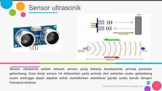 Sensor ultrasonik
The Power of PowerPoint | thepopp.com 8
Sensor ultrasonik adalah sebuah sensor yang bekerja berdasarkan prinsip pantulan
gelombang. Cara kerja sensor ini didasarkan pada prinsip dari pantulan suatu gelombang
suara sehingga dapat dipakai untuk menafsirkan eksistensi (jarak) suatu benda dengan
frekuensi tertentu
 