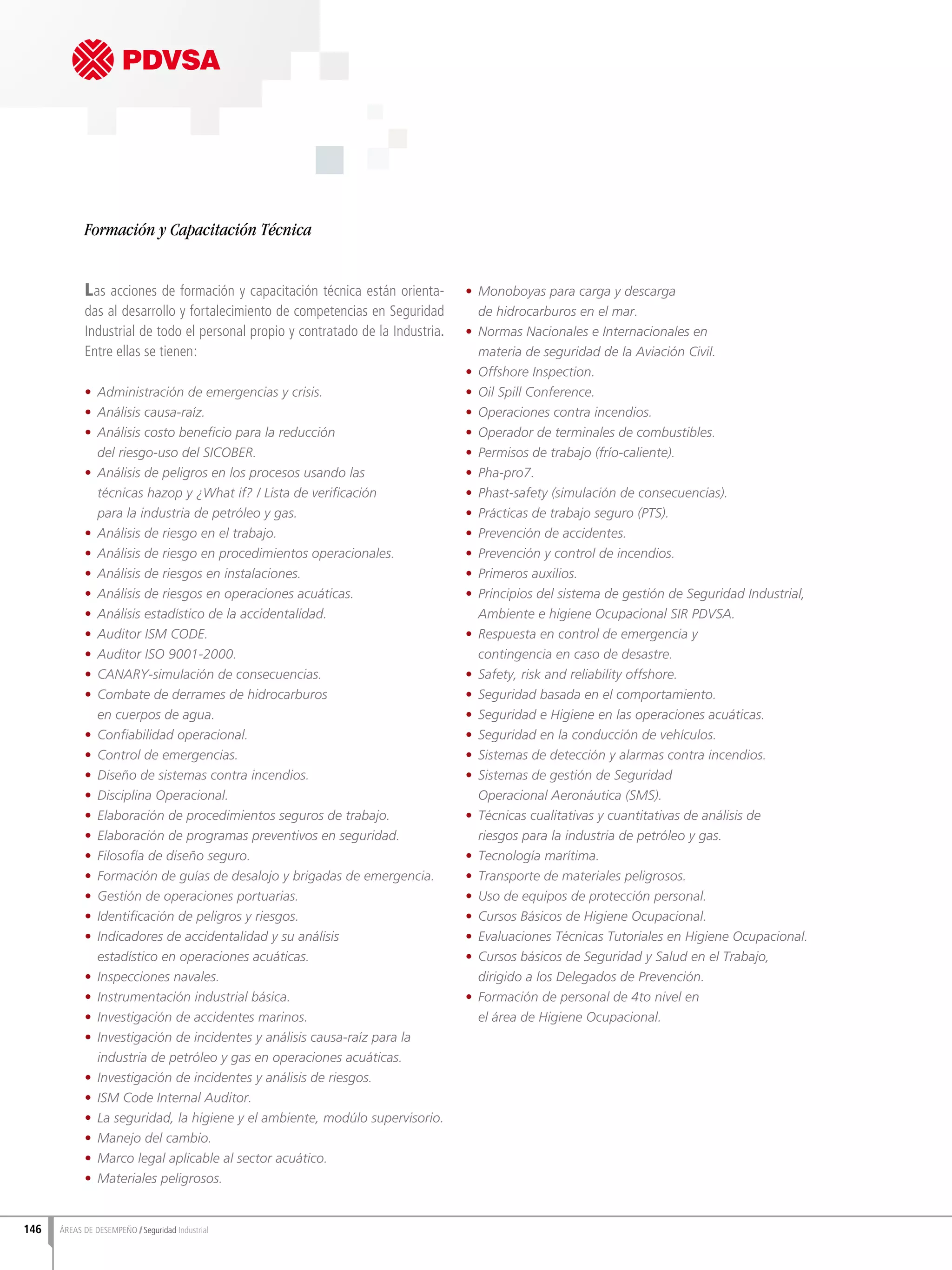 146 ÁREAS DE DESEMPEÑO Seguridad Industrial
Las acciones de formación y capacitación técnica están orienta-
das al desarrollo y fortalecimiento de competencias en Seguridad
Industrial de todo el personal propio y contratado de la Industria.
Entre ellas se tienen:
•	 Administración de emergencias y crisis.
•	 Análisis causa-raíz.
•	 Análisis costo beneficio para la reducción
del riesgo-uso del SICOBER.
•	 Análisis de peligros en los procesos usando las
técnicas hazop y ¿What if? / Lista de verificación
para la industria de petróleo y gas.
•	 Análisis de riesgo en el trabajo.
•	 Análisis de riesgo en procedimientos operacionales.
•	 Análisis de riesgos en instalaciones.
•	 Análisis de riesgos en operaciones acuáticas.
•	 Análisis estadístico de la accidentalidad.
•	 Auditor ISM CODE.
•	 Auditor ISO 9001-2000.
•	 CANARY-simulación de consecuencias.
•	 Combate de derrames de hidrocarburos
en cuerpos de agua.
•	 Confiabilidad operacional.
•	 Control de emergencias.
•	 Diseño de sistemas contra incendios.
•	 Disciplina Operacional.
•	 Elaboración de procedimientos seguros de trabajo.
•	 Elaboración de programas preventivos en seguridad.
•	 Filosofía de diseño seguro.
•	 Formación de guías de desalojo y brigadas de emergencia.
•	 Gestión de operaciones portuarias.
•	 Identificación de peligros y riesgos.
•	 Indicadores de accidentalidad y su análisis
estadístico en operaciones acuáticas.
•	 Inspecciones navales.
•	 Instrumentación industrial básica.
•	 Investigación de accidentes marinos.
•	 Investigación de incidentes y análisis causa-raíz para la
industria de petróleo y gas en operaciones acuáticas.
•	 Investigación de incidentes y análisis de riesgos.
•	 ISM Code Internal Auditor.
•	 La seguridad, la higiene y el ambiente, modúlo supervisorio.
•	 Manejo del cambio.
•	 Marco legal aplicable al sector acuático.
•	 Materiales peligrosos.
•	 Monoboyas para carga y descarga
de hidrocarburos en el mar.
•	 Normas Nacionales e Internacionales en
materia de seguridad de la Aviación Civil.
•	 Offshore Inspection.
•	 Oil Spill Conference.
•	 Operaciones contra incendios.
•	 Operador de terminales de combustibles.
•	 Permisos de trabajo (frío-caliente).
•	 Pha-pro7.
•	 Phast-safety (simulación de consecuencias).
•	 Prácticas de trabajo seguro (PTS).
•	 Prevención de accidentes.
•	 Prevención y control de incendios.
•	 Primeros auxilios.
•	 Principios del sistema de gestión de Seguridad Industrial,
Ambiente e higiene Ocupacional SIR PDVSA.
•	 Respuesta en control de emergencia y
contingencia en caso de desastre.
•	 Safety, risk and reliability offshore.
•	 Seguridad basada en el comportamiento.
•	 Seguridad e Higiene en las operaciones acuáticas.
•	 Seguridad en la conducción de vehículos.
•	 Sistemas de detección y alarmas contra incendios.
•	 Sistemas de gestión de Seguridad
Operacional Aeronáutica (SMS).
•	 Técnicas cualitativas y cuantitativas de análisis de
riesgos para la industria de petróleo y gas.
•	 Tecnología marítima.
•	 Transporte de materiales peligrosos.
•	 Uso de equipos de protección personal.
•	 Cursos Básicos de Higiene Ocupacional.
•	 Evaluaciones Técnicas Tutoriales en Higiene Ocupacional.
•	 Cursos básicos de Seguridad y Salud en el Trabajo,
dirigido a los Delegados de Prevención.
•	 Formación de personal de 4to nivel en
el área de Higiene Ocupacional.
Formación y Capacitación Técnica
 