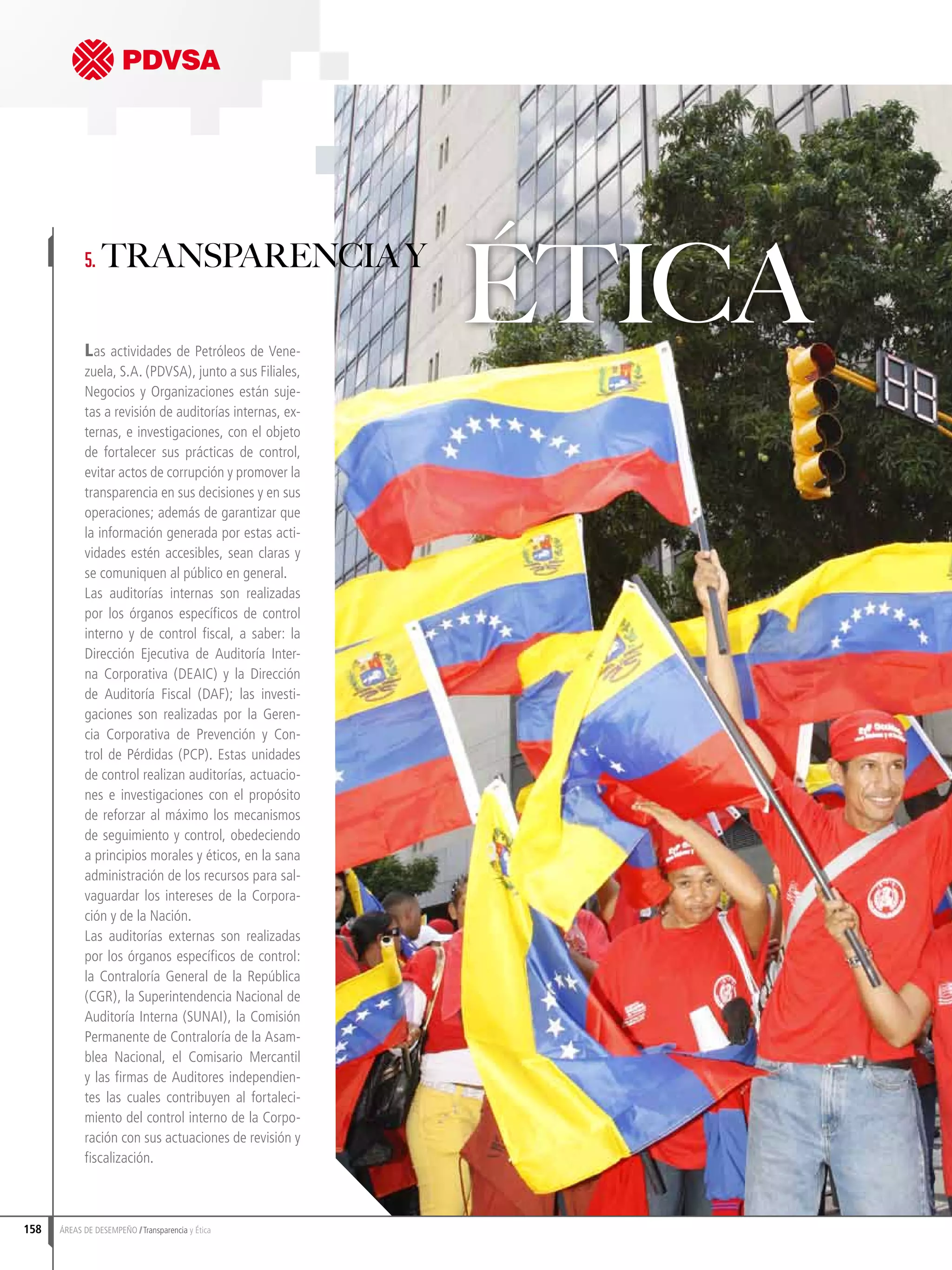 Las actividades de Petróleos de Vene-
zuela, S.A. (PDVSA), junto a sus Filiales,
Negocios y Organizaciones están suje-
tas a revisión de auditorías internas, ex-
ternas, e investigaciones, con el objeto
de fortalecer sus prácticas de control,
evitar actos de corrupción y promover la
transparencia en sus decisiones y en sus
operaciones; además de garantizar que
la información generada por estas acti-
vidades estén accesibles, sean claras y
se comuniquen al público en general.
Las auditorías internas son realizadas
por los órganos específicos de control
interno y de control fiscal, a saber: la
Dirección Ejecutiva de Auditoría Inter-
na Corporativa (DEAIC) y la Dirección
de Auditoría Fiscal (DAF); las investi-
gaciones son realizadas por la Geren-
cia Corporativa de Prevención y Con-
trol de Pérdidas (PCP). Estas unidades
de control realizan auditorías, actuacio-
nes e investigaciones con el propósito
de reforzar al máximo los mecanismos
de seguimiento y control, obedeciendo
a principios morales y éticos, en la sana
administración de los recursos para sal-
vaguardar los intereses de la Corpora-
ción y de la Nación.
Las auditorías externas son realizadas
por los órganos específicos de control:
la Contraloría General de la República
(CGR), la Superintendencia Nacional de
Auditoría Interna (SUNAI), la Comisión
Permanente de Contraloría de la Asam-
blea Nacional, el Comisario Mercantil
y las firmas de Auditores independien-
tes las cuales contribuyen al fortaleci-
miento del control interno de la Corpo-
ración con sus actuaciones de revisión y
fiscalización.
5. Transparencia y
Ética
158 ÁREAS DE DESEMPEÑO Transparencia y Ética
 