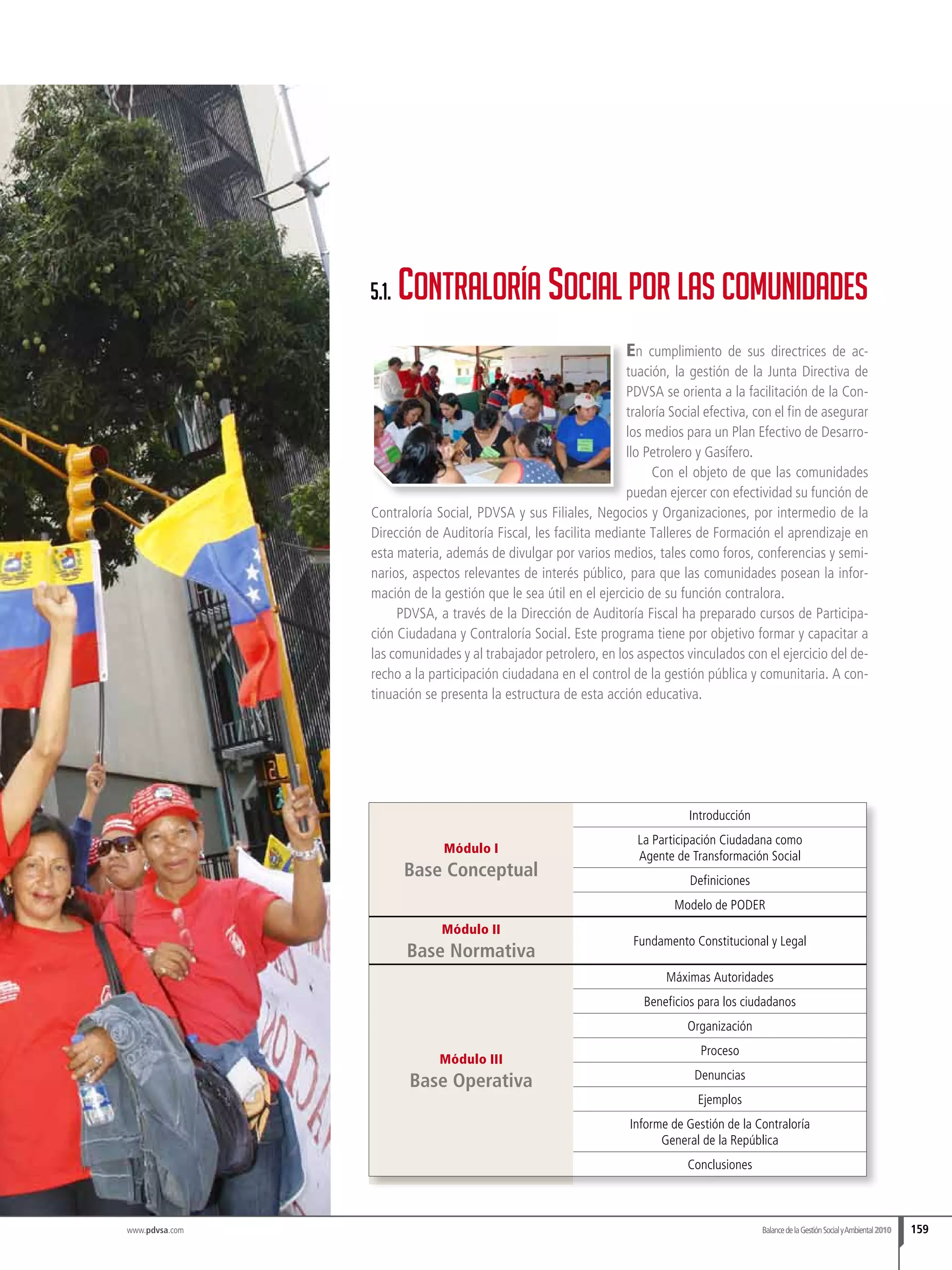 www.pdvsa.com
En cumplimiento de sus directrices de ac-
tuación, la gestión de la Junta Directiva de
PDVSA se orienta a la facilitación de la Con-
traloría Social efectiva, con el fin de asegurar
los medios para un Plan Efectivo de Desarro-
llo Petrolero y Gasífero.
Con el objeto de que las comunidades
puedan ejercer con efectividad su función de
Contraloría Social, PDVSA y sus Filiales, Negocios y Organizaciones, por intermedio de la
Dirección de Auditoría Fiscal, les facilita mediante Talleres de Formación el aprendizaje en
esta materia, además de divulgar por varios medios, tales como foros, conferencias y semi-
narios, aspectos relevantes de interés público, para que las comunidades posean la infor-
mación de la gestión que le sea útil en el ejercicio de su función contralora.
PDVSA, a través de la Dirección de Auditoría Fiscal ha preparado cursos de Participa-
ción Ciudadana y Contraloría Social. Este programa tiene por objetivo formar y capacitar a
las comunidades y al trabajador petrolero, en los aspectos vinculados con el ejercicio del de-
recho a la participación ciudadana en el control de la gestión pública y comunitaria. A con-
tinuación se presenta la estructura de esta acción educativa.
Módulo I
Base Conceptual
Introducción
La Participación Ciudadana como
Agente de Transformación Social
Definiciones
Modelo de PODER
Módulo II
Base Normativa
Fundamento Constitucional y Legal
Módulo III
Base Operativa
Máximas Autoridades
Beneficios para los ciudadanos
Organización
Proceso
Denuncias
Ejemplos
Informe de Gestión de la Contraloría
General de la República
Conclusiones
5.1. Contraloría Social por las comunidades
BalancedelaGestiónSocialyAmbiental2010 159
 