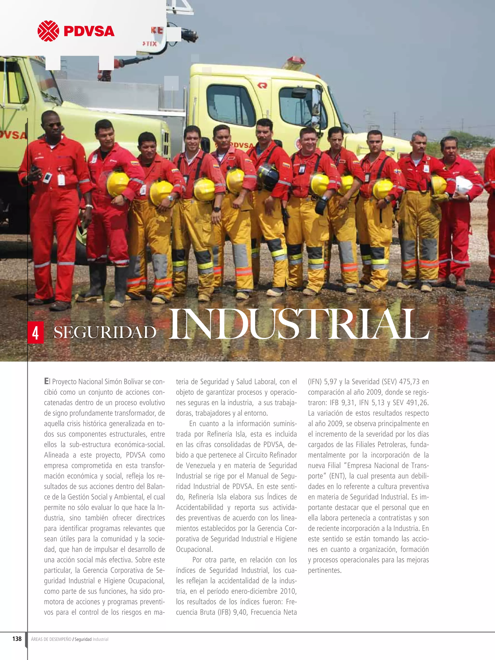 138 ÁREAS DE DESEMPEÑO Seguridad Industrial
El Proyecto Nacional Simón Bolívar se con-
cibió como un conjunto de acciones con-
catenadas dentro de un proceso evolutivo
de signo profundamente transformador, de
aquella crisis histórica generalizada en to-
dos sus componentes estructurales, entre
ellos la sub-estructura económica-social.
Alineada a este proyecto, PDVSA como
empresa comprometida en esta transfor-
mación económica y social, refleja los re-
sultados de sus acciones dentro del Balan-
ce de la Gestión Social y Ambiental, el cual
permite no sólo evaluar lo que hace la In-
dustria, sino también ofrecer directrices
para identificar programas relevantes que
sean útiles para la comunidad y la socie-
dad, que han de impulsar el desarrollo de
una acción social más efectiva. Sobre este
particular, la Gerencia Corporativa de Se-
guridad Industrial e Higiene Ocupacional,
como parte de sus funciones, ha sido pro-
motora de acciones y programas preventi-
vos para el control de los riesgos en ma-
teria de Seguridad y Salud Laboral, con el
objeto de garantizar procesos y operacio-
nes seguras en la industria, a sus trabaja-
doras, trabajadores y al entorno.
En cuanto a la información suminis-
trada por Refinería Isla, esta es incluida
en las cifras consolidadas de PDVSA, de-
bido a que pertenece al Circuito Refinador
de Venezuela y en materia de Seguridad
Industrial se rige por el Manual de Segu-
ridad Industrial de PDVSA. En este senti-
do, Refinería Isla elabora sus Índices de
Accidentabilidad y reporta sus activida-
des preventivas de acuerdo con los linea-
mientos establecidos por la Gerencia Cor-
porativa de Seguridad Industrial e Higiene
Ocupacional.
Por otra parte, en relación con los
índices de Seguridad Industrial, los cua-
les reflejan la accidentalidad de la indus-
tria, en el período enero-diciembre 2010,
los resultados de los índices fueron: Fre-
cuencia Bruta (IFB) 9,40, Frecuencia Neta
(IFN) 5,97 y la Severidad (SEV) 475,73 en
comparación al año 2009, donde se regis-
traron: IFB 9,31, IFN 5,13 y SEV 491,26.
La variación de estos resultados respecto
al año 2009, se observa principalmente en
el incremento de la severidad por los días
cargados de las Filiales Petroleras, funda-
mentalmente por la incorporación de la
nueva Filial “Empresa Nacional de Trans-
porte” (ENT), la cual presenta aun debili-
dades en lo referente a cultura preventiva
en materia de Seguridad Industrial. Es im-
portante destacar que el personal que en
ella labora pertenecía a contratistas y son
de reciente incorporación a la Industria. En
este sentido se están tomando las accio-
nes en cuanto a organización, formación
y procesos operacionales para las mejoras
pertinentes.
4 SEGURIDAD INDUSTRIAL
 