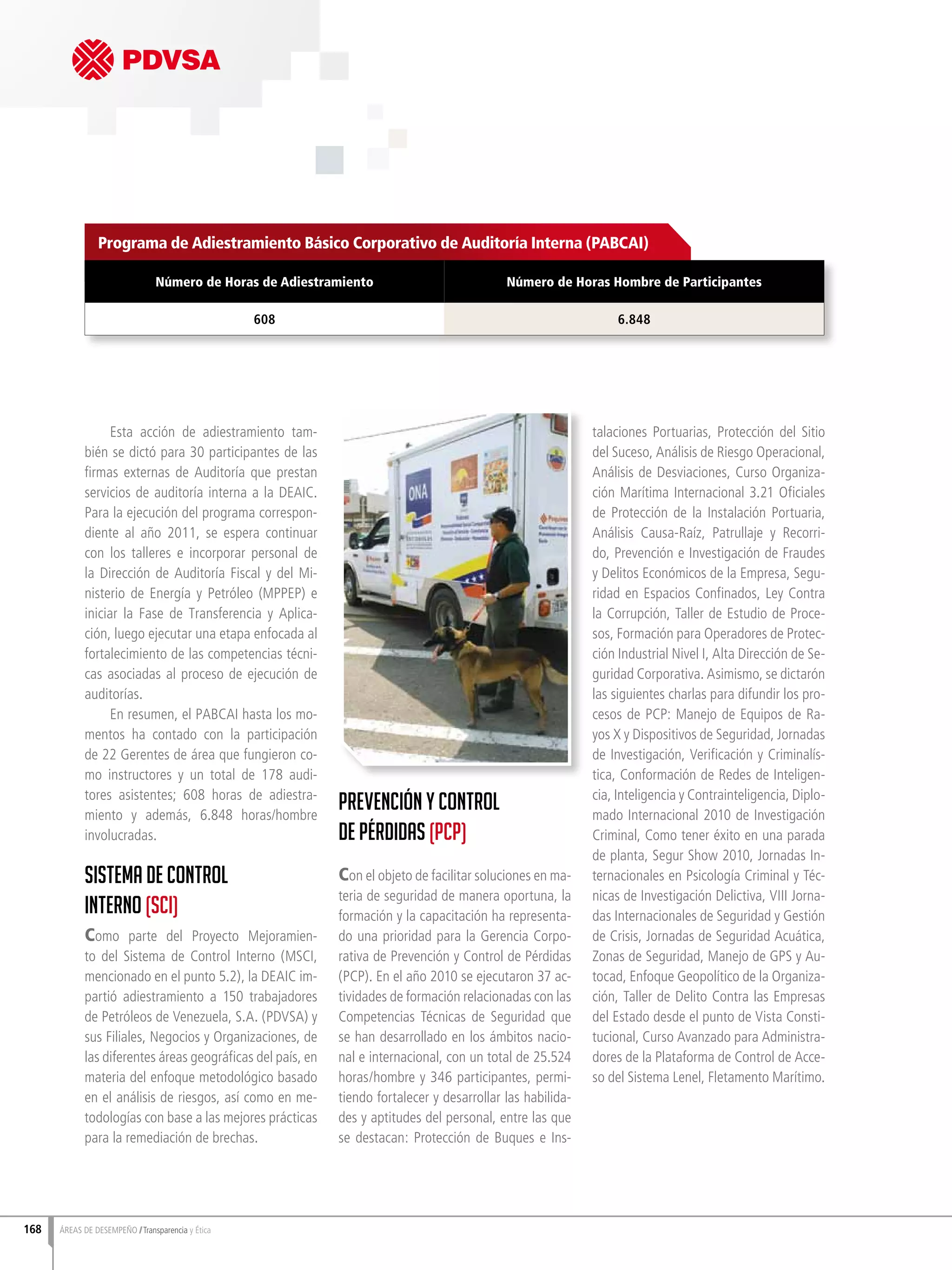Esta acción de adiestramiento tam-
bién se dictó para 30 participantes de las
firmas externas de Auditoría que prestan
servicios de auditoría interna a la DEAIC.
Para la ejecución del programa correspon-
diente al año 2011, se espera continuar
con los talleres e incorporar personal de
la Dirección de Auditoría Fiscal y del Mi-
nisterio de Energía y Petróleo (MPPEP) e
iniciar la Fase de Transferencia y Aplica-
ción, luego ejecutar una etapa enfocada al
fortalecimiento de las competencias técni-
cas asociadas al proceso de ejecución de
auditorías.
En resumen, el PABCAI hasta los mo-
mentos ha contado con la participación
de 22 Gerentes de área que fungieron co-
mo instructores y un total de 178 audi-
tores asistentes; 608 horas de adiestra-
miento y además, 6.848 horas/hombre
involucradas.
Sistema de Control
Interno (SCI)
Como parte del Proyecto Mejoramien-
to del Sistema de Control Interno (MSCI,
mencionado en el punto 5.2), la DEAIC im-
partió adiestramiento a 150 trabajadores
de Petróleos de Venezuela, S.A. (PDVSA) y
sus Filiales, Negocios y Organizaciones, de
las diferentes áreas geográficas del país, en
materia del enfoque metodológico basado
en el análisis de riesgos, así como en me-
todologías con base a las mejores prácticas
para la remediación de brechas.
Prevención y Control
de Pérdidas (PCP)
Con el objeto de facilitar soluciones en ma-
teria de seguridad de manera oportuna, la
formación y la capacitación ha representa-
do una prioridad para la Gerencia Corpo-
rativa de Prevención y Control de Pérdidas
(PCP). En el año 2010 se ejecutaron 37 ac-
tividades de formación relacionadas con las
Competencias Técnicas de Seguridad que
se han desarrollado en los ámbitos nacio-
nal e internacional, con un total de 25.524
horas/hombre y 346 participantes, permi-
tiendo fortalecer y desarrollar las habilida-
des y aptitudes del personal, entre las que
se destacan: Protección de Buques e Ins-
talaciones Portuarias, Protección del Sitio
del Suceso, Análisis de Riesgo Operacional,
Análisis de Desviaciones, Curso Organiza-
ción Marítima Internacional 3.21 Oficiales
de Protección de la Instalación Portuaria,
Análisis Causa-Raíz, Patrullaje y Recorri-
do, Prevención e Investigación de Fraudes
y Delitos Económicos de la Empresa, Segu-
ridad en Espacios Confinados, Ley Contra
la Corrupción, Taller de Estudio de Proce-
sos, Formación para Operadores de Protec-
ción Industrial Nivel I, Alta Dirección de Se-
guridad Corporativa. Asimismo, se dictarón
las siguientes charlas para difundir los pro-
cesos de PCP: Manejo de Equipos de Ra-
yos X y Dispositivos de Seguridad, Jornadas
de Investigación, Verificación y Criminalís-
tica, Conformación de Redes de Inteligen-
cia, Inteligencia y Contrainteligencia, Diplo-
mado Internacional 2010 de Investigación
Criminal, Como tener éxito en una parada
de planta, Segur Show 2010, Jornadas In-
ternacionales en Psicología Criminal y Téc-
nicas de Investigación Delictiva, VIII Jorna-
das Internacionales de Seguridad y Gestión
de Crisis, Jornadas de Seguridad Acuática,
Zonas de Seguridad, Manejo de GPS y Au-
tocad, Enfoque Geopolítico de la Organiza-
ción, Taller de Delito Contra las Empresas
del Estado desde el punto de Vista Consti-
tucional, Curso Avanzado para Administra-
dores de la Plataforma de Control de Acce-
so del Sistema Lenel, Fletamento Marítimo.
Programa de Adiestramiento Básico Corporativo de Auditoría Interna (PABCAI)
Número de Horas de Adiestramiento Número de Horas Hombre de Participantes
608 6.848
168 ÁREAS DE DESEMPEÑO Transparencia y Ética
 