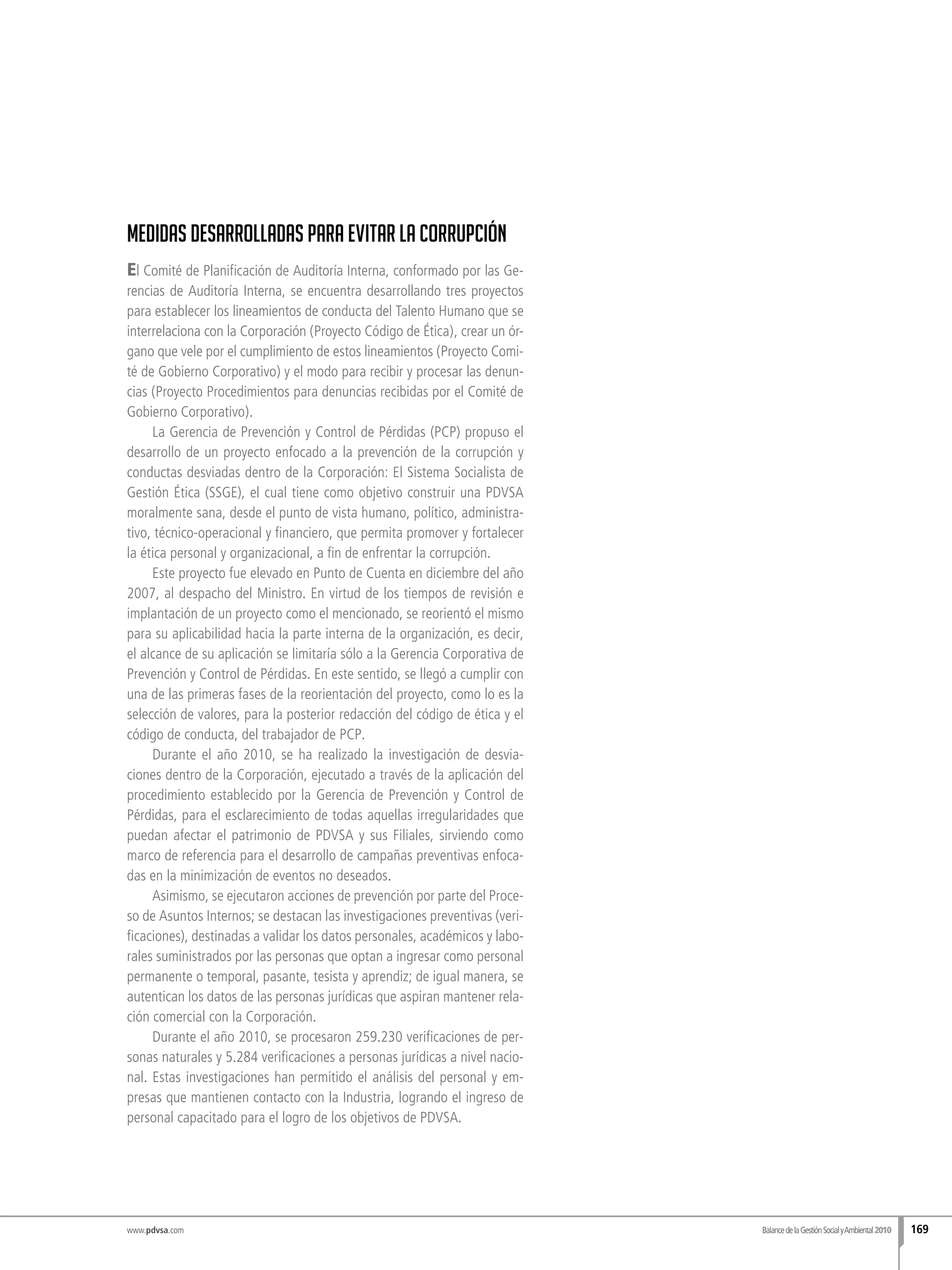 www.pdvsa.com
Medidas desarrolladas para evitar la corrupción
El Comité de Planificación de Auditoría Interna, conformado por las Ge-
rencias de Auditoría Interna, se encuentra desarrollando tres proyectos
para establecer los lineamientos de conducta del Talento Humano que se
interrelaciona con la Corporación (Proyecto Código de Ética), crear un ór-
gano que vele por el cumplimiento de estos lineamientos (Proyecto Comi-
té de Gobierno Corporativo) y el modo para recibir y procesar las denun-
cias (Proyecto Procedimientos para denuncias recibidas por el Comité de
Gobierno Corporativo).
La Gerencia de Prevención y Control de Pérdidas (PCP) propuso el
desarrollo de un proyecto enfocado a la prevención de la corrupción y
conductas desviadas dentro de la Corporación: El Sistema Socialista de
Gestión Ética (SSGE), el cual tiene como objetivo construir una PDVSA
moralmente sana, desde el punto de vista humano, político, administra-
tivo, técnico-operacional y financiero, que permita promover y fortalecer
la ética personal y organizacional, a fin de enfrentar la corrupción.
Este proyecto fue elevado en Punto de Cuenta en diciembre del año
2007, al despacho del Ministro. En virtud de los tiempos de revisión e
implantación de un proyecto como el mencionado, se reorientó el mismo
para su aplicabilidad hacia la parte interna de la organización, es decir,
el alcance de su aplicación se limitaría sólo a la Gerencia Corporativa de
Prevención y Control de Pérdidas. En este sentido, se llegó a cumplir con
una de las primeras fases de la reorientación del proyecto, como lo es la
selección de valores, para la posterior redacción del código de ética y el
código de conducta, del trabajador de PCP.
Durante el año 2010, se ha realizado la investigación de desvia-
ciones dentro de la Corporación, ejecutado a través de la aplicación del
procedimiento establecido por la Gerencia de Prevención y Control de
Pérdidas, para el esclarecimiento de todas aquellas irregularidades que
puedan afectar el patrimonio de PDVSA y sus Filiales, sirviendo como
marco de referencia para el desarrollo de campañas preventivas enfoca-
das en la minimización de eventos no deseados.
Asimismo, se ejecutaron acciones de prevención por parte del Proce-
so de Asuntos Internos; se destacan las investigaciones preventivas (veri-
ficaciones), destinadas a validar los datos personales, académicos y labo-
rales suministrados por las personas que optan a ingresar como personal
permanente o temporal, pasante, tesista y aprendiz; de igual manera, se
autentican los datos de las personas jurídicas que aspiran mantener rela-
ción comercial con la Corporación.
Durante el año 2010, se procesaron 259.230 verificaciones de per-
sonas naturales y 5.284 verificaciones a personas jurídicas a nivel nacio-
nal. Estas investigaciones han permitido el análisis del personal y em-
presas que mantienen contacto con la Industria, logrando el ingreso de
personal capacitado para el logro de los objetivos de PDVSA.
BalancedelaGestiónSocialyAmbiental2010 169
 