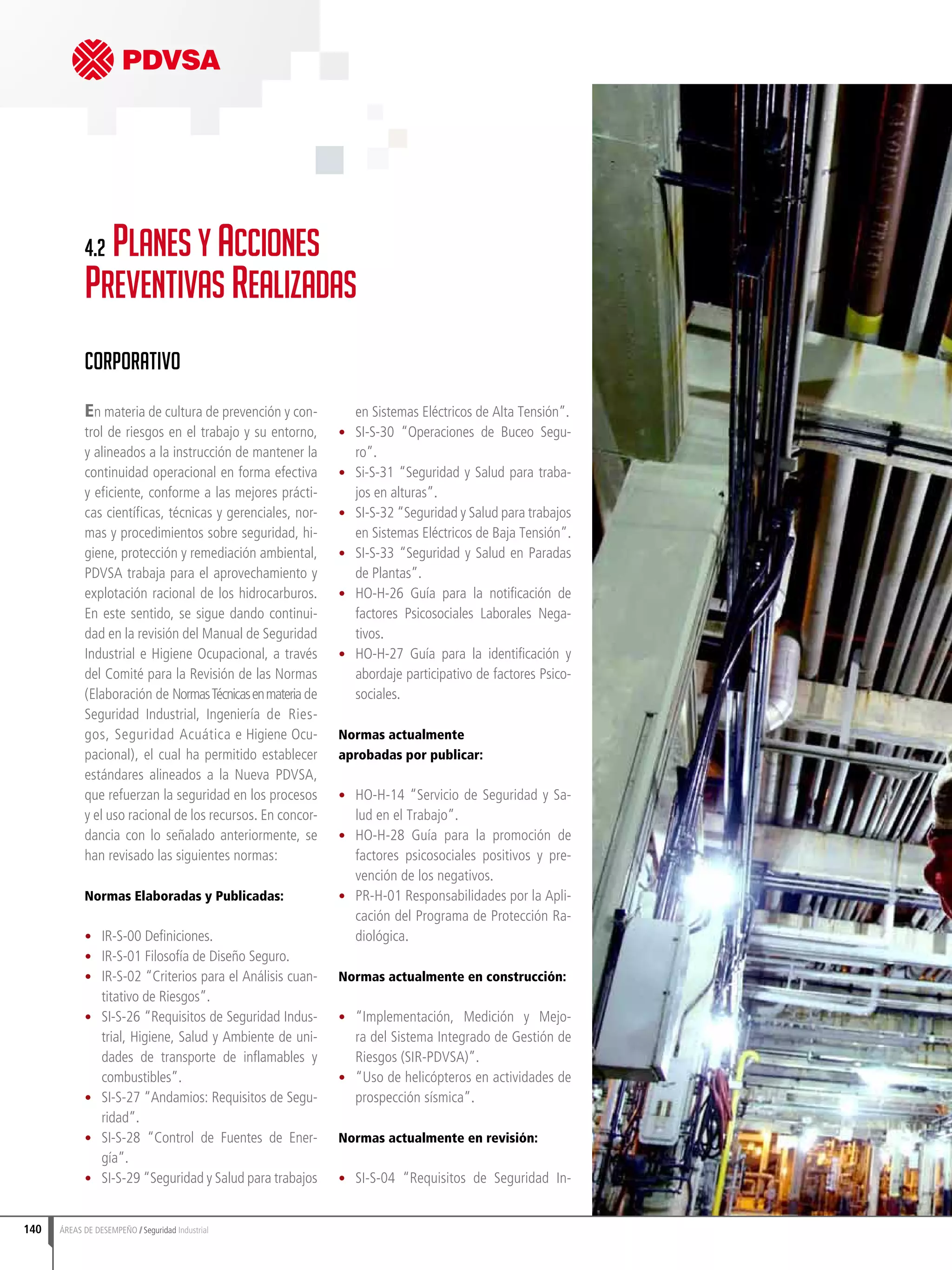 140 ÁREAS DE DESEMPEÑO Seguridad Industrial
En materia de cultura de prevención y con-
trol de riesgos en el trabajo y su entorno,
y alineados a la instrucción de mantener la
continuidad operacional en forma efectiva
y eficiente, conforme a las mejores prácti-
cas científicas, técnicas y gerenciales, nor-
mas y procedimientos sobre seguridad, hi-
giene, protección y remediación ambiental,
PDVSA trabaja para el aprovechamiento y
explotación racional de los hidrocarburos.
En este sentido, se sigue dando continui-
dad en la revisión del Manual de Seguridad
Industrial e Higiene Ocupacional, a través
del Comité para la Revisión de las Normas
(Elaboración de NormasTécnicasenmateria de
Seguridad Industrial, Ingeniería de Ries-
gos, Seguridad Acuática e Higiene Ocu-
pacional), el cual ha permitido establecer
estándares alineados a la Nueva PDVSA,
que refuerzan la seguridad en los procesos
y el uso racional de los recursos. En concor-
dancia con lo señalado anteriormente, se
han revisado las siguientes normas:
Normas Elaboradas y Publicadas:
•	 IR-S-00 Definiciones.
•	 IR-S-01 Filosofía de Diseño Seguro.
•	 IR-S-02 “Criterios para el Análisis cuan-
titativo de Riesgos”.
•	 SI-S-26 “Requisitos de Seguridad Indus-
trial, Higiene, Salud y Ambiente de uni-
dades de transporte de inflamables y
combustibles”.
•	 SI-S-27 “Andamios: Requisitos de Segu-
ridad”.
•	 SI-S-28 “Control de Fuentes de Ener-
gía”.
•	 SI-S-29 “Seguridad y Salud para trabajos
en Sistemas Eléctricos de Alta Tensión”.
•	 SI-S-30 “Operaciones de Buceo Segu-
ro”.
•	 Si-S-31 “Seguridad y Salud para traba-
jos en alturas”.
•	 SI-S-32 “Seguridad y Salud para trabajos
en Sistemas Eléctricos de Baja Tensión”.
•	 SI-S-33 “Seguridad y Salud en Paradas
de Plantas”.
•	 HO-H-26 Guía para la notificación de
factores Psicosociales Laborales Nega-
tivos.
•	 HO-H-27 Guía para la identificación y
abordaje participativo de factores Psico-
sociales.
Normas actualmente
aprobadas por publicar:
•	 HO-H-14 “Servicio de Seguridad y Sa-
lud en el Trabajo”.
•	 HO-H-28 Guía para la promoción de
factores psicosociales positivos y pre-
vención de los negativos.
•	 PR-H-01 Responsabilidades por la Apli-
cación del Programa de Protección Ra-
diológica.
Normas actualmente en construcción:
•	 “Implementación, Medición y Mejo-
ra del Sistema Integrado de Gestión de
Riesgos (SIR-PDVSA)”.
•	 “Uso de helicópteros en actividades de
prospección sísmica”.
Normas actualmente en revisión:
•	 SI-S-04 “Requisitos de Seguridad In-
4.2 Planes y Acciones 			
Preventivas Realizadas
Corporativo
 
