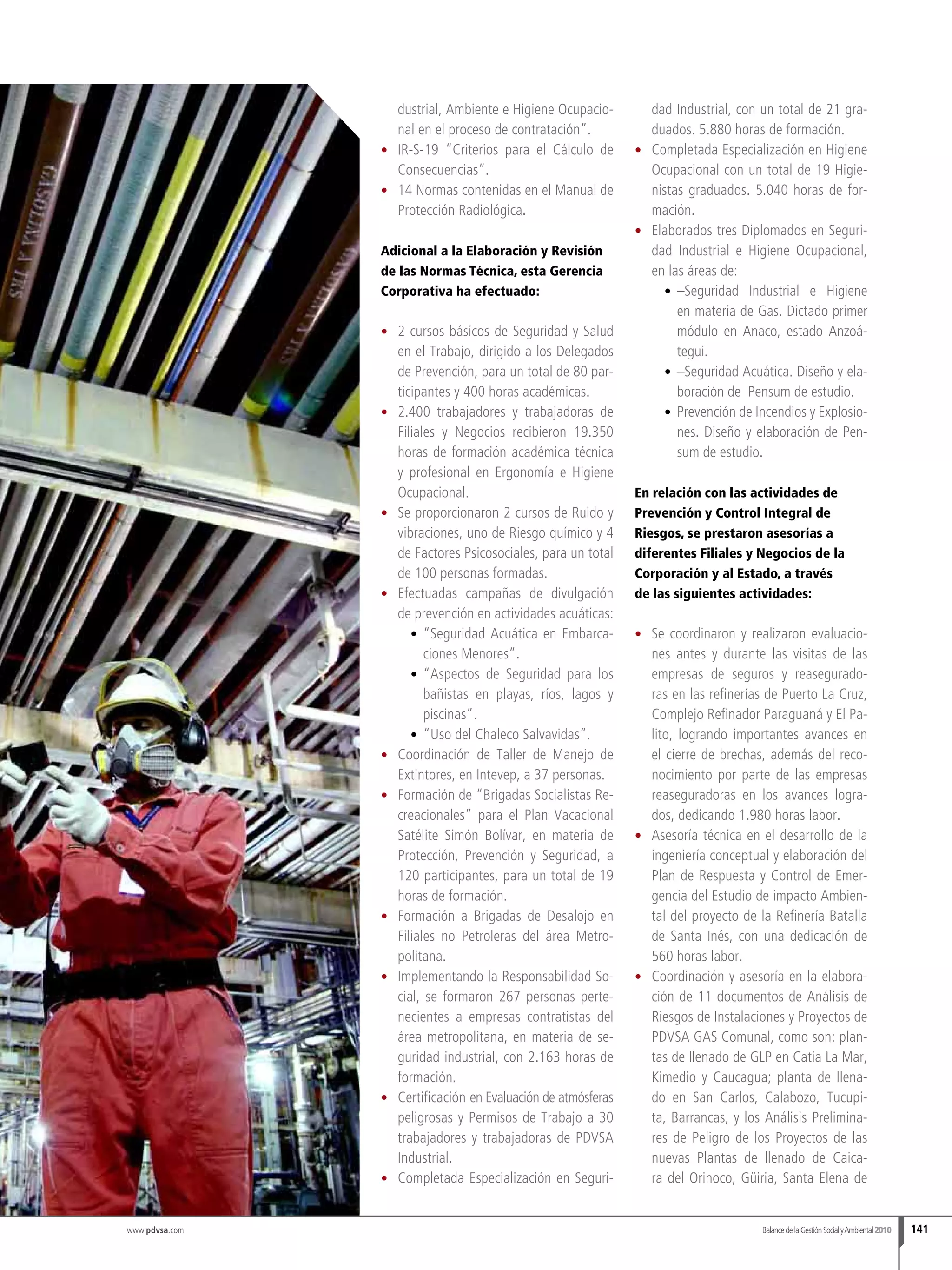 BalancedelaGestiónSocialyAmbiental2010 141
dustrial, Ambiente e Higiene Ocupacio-
nal en el proceso de contratación”.
•	 IR-S-19 “Criterios para el Cálculo de
Consecuencias”.
•	 14 Normas contenidas en el Manual de
Protección Radiológica.
Adicional a la Elaboración y Revisión
de las Normas Técnica, esta Gerencia
Corporativa ha efectuado:
•	 2 cursos básicos de Seguridad y Salud
en el Trabajo, dirigido a los Delegados
de Prevención, para un total de 80 par-
ticipantes y 400 horas académicas.
•	 2.400 trabajadores y trabajadoras de
Filiales y Negocios recibieron 19.350
horas de formación académica técnica
y profesional en Ergonomía e Higiene
Ocupacional.
•	 Se proporcionaron 2 cursos de Ruido y
vibraciones, uno de Riesgo químico y 4
de Factores Psicosociales, para un total
de 100 personas formadas.
•	 Efectuadas campañas de divulgación
de prevención en actividades acuáticas:
•	 	“Seguridad Acuática en Embarca-
ciones Menores”.
•	 “Aspectos de Seguridad para los
bañistas en playas, ríos, lagos y
piscinas”.
•	 	“Uso del Chaleco Salvavidas”.
•	 Coordinación de Taller de Manejo de
Extintores, en Intevep, a 37 personas.
•	 Formación de “Brigadas Socialistas Re-
creacionales” para el Plan Vacacional
Satélite Simón Bolívar, en materia de
Protección, Prevención y Seguridad, a
120 participantes, para un total de 19
horas de formación.
•	 Formación a Brigadas de Desalojo en
Filiales no Petroleras del área Metro-
politana.
•	 Implementando la Responsabilidad So-
cial, se formaron 267 personas perte-
necientes a empresas contratistas del
área metropolitana, en materia de se-
guridad industrial, con 2.163 horas de
formación.
•	 Certificación en Evaluación de atmósferas
peligrosas y Permisos de Trabajo a 30
trabajadores y trabajadoras de PDVSA
Industrial.
•	 Completada Especialización en Seguri-
dad Industrial, con un total de 21 gra-
duados. 5.880 horas de formación.
•	 Completada Especialización en Higiene
Ocupacional con un total de 19 Higie-
nistas graduados. 5.040 horas de for-
mación.
•	 Elaborados tres Diplomados en Seguri-
dad Industrial e Higiene Ocupacional,
en las áreas de:
•	 –Seguridad Industrial e Higiene
en materia de Gas. Dictado primer
módulo en Anaco, estado Anzoá-
tegui.
•	 –Seguridad Acuática. Diseño y ela-
boración de Pensum de estudio.
•	 	Prevención de Incendios y Explosio-
nes. Diseño y elaboración de Pen-
sum de estudio.
En relación con las actividades de
Prevención y Control Integral de
Riesgos, se prestaron asesorías a
diferentes Filiales y Negocios de la
Corporación y al Estado, a través
de las siguientes actividades:
•	 Se coordinaron y realizaron evaluacio-
nes antes y durante las visitas de las
empresas de seguros y reasegurado-
ras en las refinerías de Puerto La Cruz,
Complejo Refinador Paraguaná y El Pa-
lito, logrando importantes avances en
el cierre de brechas, además del reco-
nocimiento por parte de las empresas
reaseguradoras en los avances logra-
dos, dedicando 1.980 horas labor.
•	 Asesoría técnica en el desarrollo de la
ingeniería conceptual y elaboración del
Plan de Respuesta y Control de Emer-
gencia del Estudio de impacto Ambien-
tal del proyecto de la Refinería Batalla
de Santa Inés, con una dedicación de
560 horas labor.
•	 Coordinación y asesoría en la elabora-
ción de 11 documentos de Análisis de
Riesgos de Instalaciones y Proyectos de
PDVSA GAS Comunal, como son: plan-
tas de llenado de GLP en Catia La Mar,
Kimedio y Caucagua; planta de llena-
do en San Carlos, Calabozo, Tucupi-
ta, Barrancas, y los Análisis Prelimina-
res de Peligro de los Proyectos de las
nuevas Plantas de llenado de Caica-
ra del Orinoco, Güiria, Santa Elena de
www.pdvsa.com
 