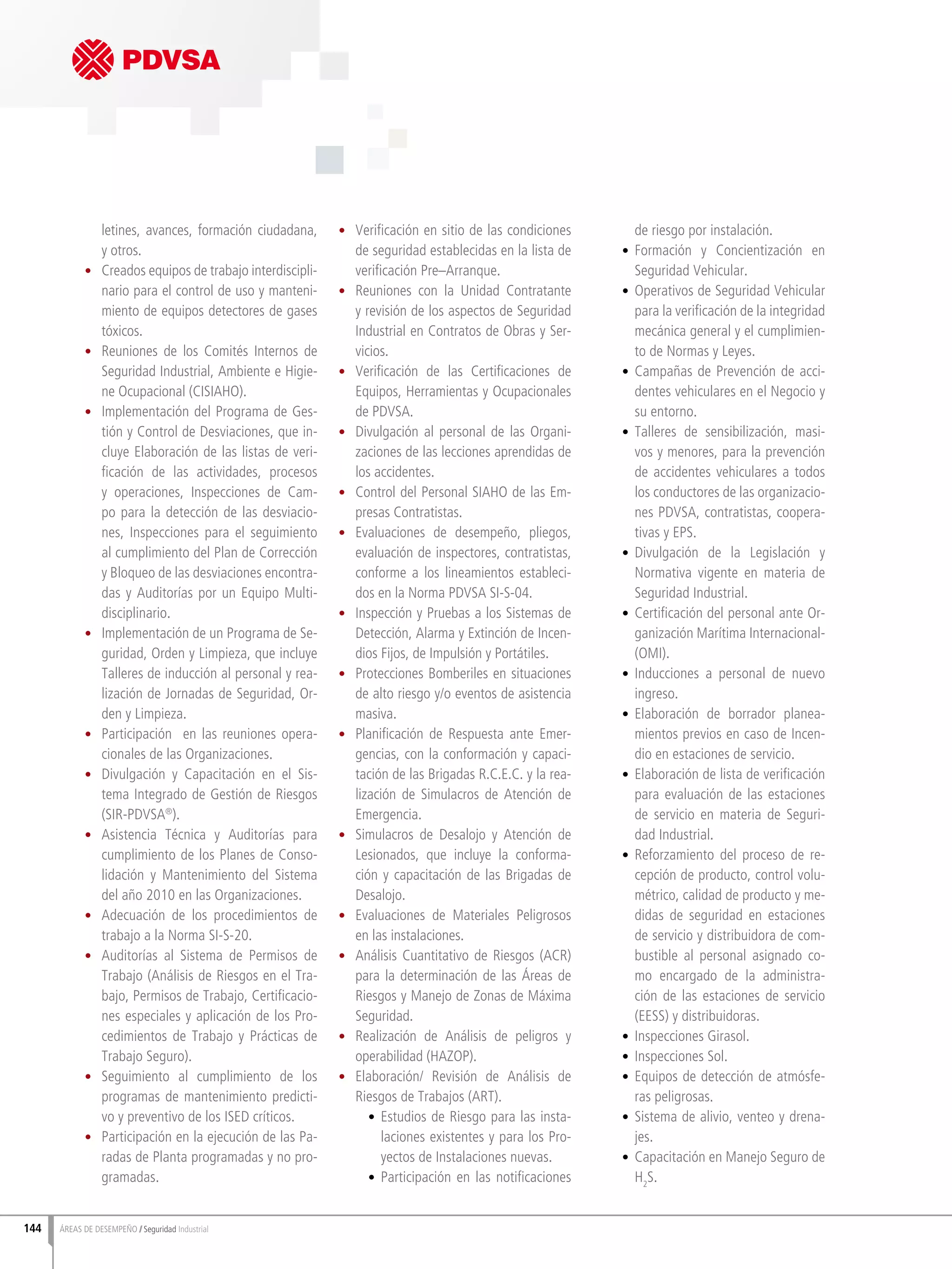 144 ÁREAS DE DESEMPEÑO Seguridad Industrial
letines, avances, formación ciudadana,
y otros.
•	 Creados equipos de trabajo interdiscipli-
nario para el control de uso y manteni-
miento de equipos detectores de gases
tóxicos.
•	 Reuniones de los Comités Internos de
Seguridad Industrial, Ambiente e Higie-
ne Ocupacional (CISIAHO).
•	 Implementación del Programa de Ges-
tión y Control de Desviaciones, que in-
cluye Elaboración de las listas de veri-
ficación de las actividades, procesos
y operaciones, Inspecciones de Cam-
po para la detección de las desviacio-
nes, Inspecciones para el seguimiento
al cumplimiento del Plan de Corrección
y Bloqueo de las desviaciones encontra-
das y Auditorías por un Equipo Multi-
disciplinario.
•	 Implementación de un Programa de Se-
guridad, Orden y Limpieza, que incluye
Talleres de inducción al personal y rea-
lización de Jornadas de Seguridad, Or-
den y Limpieza.
•	 Participación en las reuniones opera-
cionales de las Organizaciones.
•	 Divulgación y Capacitación en el Sis-
tema Integrado de Gestión de Riesgos
(SIR-PDVSA®
).
•	 Asistencia Técnica y Auditorías para
cumplimiento de los Planes de Conso-
lidación y Mantenimiento del Sistema
del año 2010 en las Organizaciones.
•	 Adecuación de los procedimientos de
trabajo a la Norma SI-S-20.
•	 Auditorías al Sistema de Permisos de
Trabajo (Análisis de Riesgos en el Tra-
bajo, Permisos de Trabajo, Certificacio-
nes especiales y aplicación de los Pro-
cedimientos de Trabajo y Prácticas de
Trabajo Seguro).
•	 Seguimiento al cumplimiento de los
programas de mantenimiento predicti-
vo y preventivo de los ISED críticos.
•	 Participación en la ejecución de las Pa-
radas de Planta programadas y no pro-
gramadas.
•	 Verificación en sitio de las condiciones
de seguridad establecidas en la lista de
verificación Pre–Arranque.
•	 Reuniones con la Unidad Contratante
y revisión de los aspectos de Seguridad
Industrial en Contratos de Obras y Ser-
vicios.
•	 Verificación de las Certificaciones de
Equipos, Herramientas y Ocupacionales
de PDVSA.
•	 Divulgación al personal de las Organi-
zaciones de las lecciones aprendidas de
los accidentes.
•	 Control del Personal SIAHO de las Em-
presas Contratistas.
•	 Evaluaciones de desempeño, pliegos,
evaluación de inspectores, contratistas,
conforme a los lineamientos estableci-
dos en la Norma PDVSA SI-S-04.
•	 Inspección y Pruebas a los Sistemas de
Detección, Alarma y Extinción de Incen-
dios Fijos, de Impulsión y Portátiles.
•	 Protecciones Bomberiles en situaciones
de alto riesgo y/o eventos de asistencia
masiva.
•	 Planificación de Respuesta ante Emer-
gencias, con la conformación y capaci-
tación de las Brigadas R.C.E.C. y la rea-
lización de Simulacros de Atención de
Emergencia.
•	 Simulacros de Desalojo y Atención de
Lesionados, que incluye la conforma-
ción y capacitación de las Brigadas de
Desalojo.
•	 Evaluaciones de Materiales Peligrosos
en las instalaciones.
•	 Análisis Cuantitativo de Riesgos (ACR)
para la determinación de las Áreas de
Riesgos y Manejo de Zonas de Máxima
Seguridad.
•	 Realización de Análisis de peligros y
operabilidad (HAZOP).
•	 Elaboración/ Revisión de Análisis de
Riesgos de Trabajos (ART).
•	 Estudios de Riesgo para las insta-
laciones existentes y para los Pro-
yectos de Instalaciones nuevas.
•	 Participación en las notificaciones
de riesgo por instalación.
•	 Formación y Concientización en
Seguridad Vehicular.
•	 Operativos de Seguridad Vehicular
para la verificación de la integridad
mecánica general y el cumplimien-
to de Normas y Leyes.
•	 Campañas de Prevención de acci-
dentes vehiculares en el Negocio y
su entorno.
•	 Talleres de sensibilización, masi-
vos y menores, para la prevención
de accidentes vehiculares a todos
los conductores de las organizacio-
nes PDVSA, contratistas, coopera-
tivas y EPS.
•	 Divulgación de la Legislación y
Normativa vigente en materia de
Seguridad Industrial.
•	 Certificación del personal ante Or-
ganización Marítima Internacional-
(OMI).
•	 Inducciones a personal de nuevo
ingreso.
•	 Elaboración de borrador planea-
mientos previos en caso de Incen-
dio en estaciones de servicio.
•	 Elaboración de lista de verificación
para evaluación de las estaciones
de servicio en materia de Seguri-
dad Industrial.
•	 Reforzamiento del proceso de re-
cepción de producto, control volu-
métrico, calidad de producto y me-
didas de seguridad en estaciones
de servicio y distribuidora de com-
bustible al personal asignado co-
mo encargado de la administra-
ción de las estaciones de servicio
(EESS) y distribuidoras.
•	 Inspecciones Girasol.
•	 Inspecciones Sol.
•	 Equipos de detección de atmósfe-
ras peligrosas.
•	 Sistema de alivio, venteo y drena-
jes.
•	 Capacitación en Manejo Seguro de
H2
S.
 