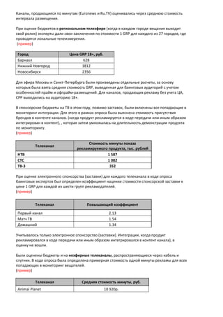 Каналы, продающиеся по минутам (Euronews и Ru.TV) оценивались через среднюю стоимость
интервала размещения.
При оценке бюджетов в региональном телеэфире (когда в каждом городе вещания выходит
свой ролик) эксперты дали свои заключения по стоимости 1 GRP для каждого из 27 городов, где
проводятся локальные телеизмерения.
(пример)
Город Цена GRP 18+, руб.
Барнаул 628
Нижний Новгород 1812
Новосибирск 2356
Для эфира Москвы и Санкт-Петербурга были произведены отдельные расчеты, за основу
которых была взята средняя стоимость GRP, выведенная для баинговых аудиторий с учетом
особенностей прайм и офпрайм-размещений. Для каналов, продающих рекламу без учета ЦА,
СРР выводились на аудиторию 18+.
В спонсорские бюджеты на ТВ в этом году, помимо заставок, были включены все попадающие в
мониторинг интеграции. Для этого в рамках опроса была выяснена стоимость присутствия
брендов в контенте каналов. (когда продукт рекламируется в ходе передачи или иным образом
интегрирован в контент), , которая затем умножалась на длительность демонстрации продукта
по мониторингу.
(пример)
Телеканал
Стоимость минуты показа
рекламируемого продукта, тыс. рублей
НТВ 1 587
СТС 1 082
ТВ-3 352
При оценке электронного спонсорства (заставки) для каждого телеканала в ходе опроса
баинговых экспертов был определен коэффициент наценки стоимости спонсорской заставки к
цене 1 GRP для каждой из шести групп рекламодателей.
(пример)
Телеканал Повышающий коэффициент
Первый канал 2.13
Матч ТВ 1.54
Домашний 1.34
Учитывалось только электронное спонсорство (заставки). Интеграции, когда продукт
рекламировался в ходе передачи или иным образом интегрировался в контент канала), в
оценку не вошли.
Были оценены бюджеты и на неэфирные телеканалы, распространяющиеся через кабель и
спутник. В ходе опроса была определена примерная стоимость одной минуты рекламы для всех
попадающих в мониторинг вещателей.
(пример)
Телеканал Средняя стоимость минуты, руб.
Animal Planet 10 920р.
 