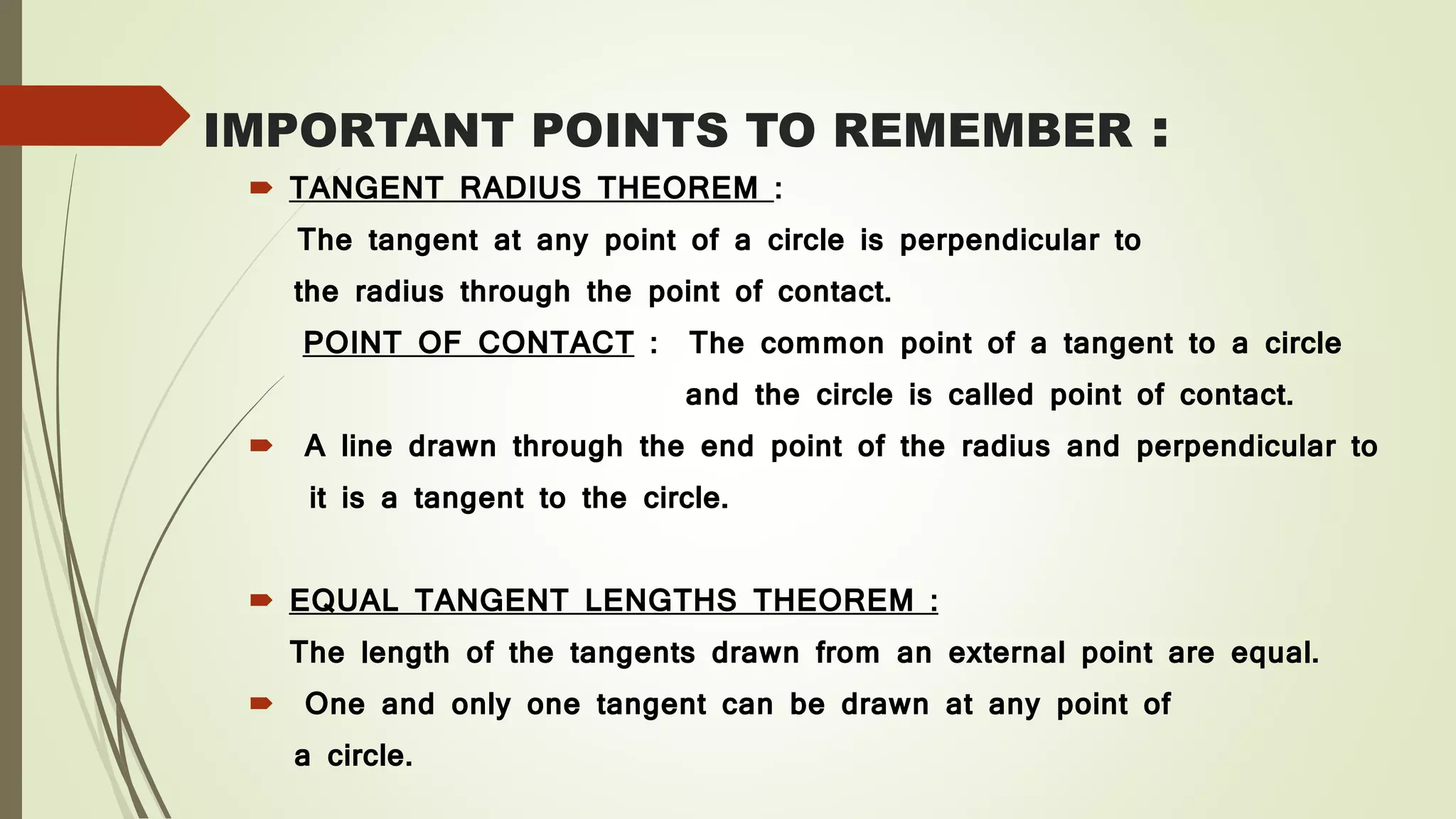 IMPORTANT POINTS TO REMEMBER :
 TANGENT RADIUS THEOREM :
The tangent at any point of a circle is perpendicular to
the radius through the point of contact.
POINT OF CONTACT : The common point of a tangent to a circle
and the circle is called point of contact.
 A line drawn through the end point of the radius and perpendicular to
it is a tangent to the circle.
 EQUAL TANGENT LENGTHS THEOREM :
The length of the tangents drawn from an external point are equal.
 One and only one tangent can be drawn at any point of
a circle.
 