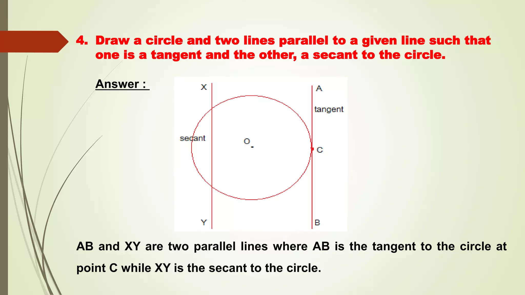 4. Draw a circle and two lines parallel to a given line such that
one is a tangent and the other, a secant to the circle.
Answer :
AB and XY are two parallel lines where AB is the tangent to the circle at
point C while XY is the secant to the circle.
 