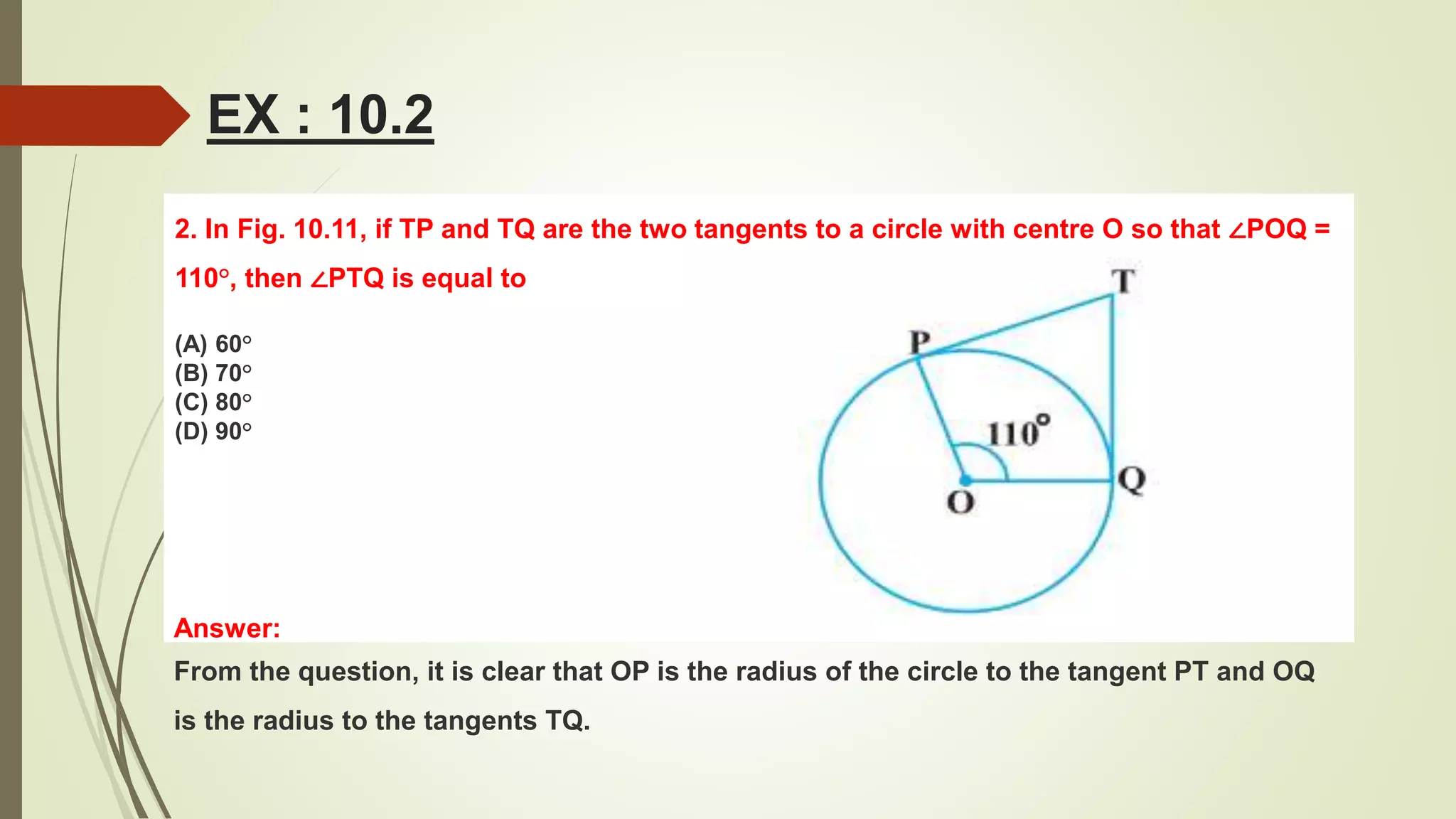 2. In Fig. 10.11, if TP and TQ are the two tangents to a circle with centre O so that ∠POQ =
110°, then ∠PTQ is equal to
(A) 60°
(B) 70°
(C) 80°
(D) 90°
EX : 10.2
Answer:
From the question, it is clear that OP is the radius of the circle to the tangent PT and OQ
is the radius to the tangents TQ.
 