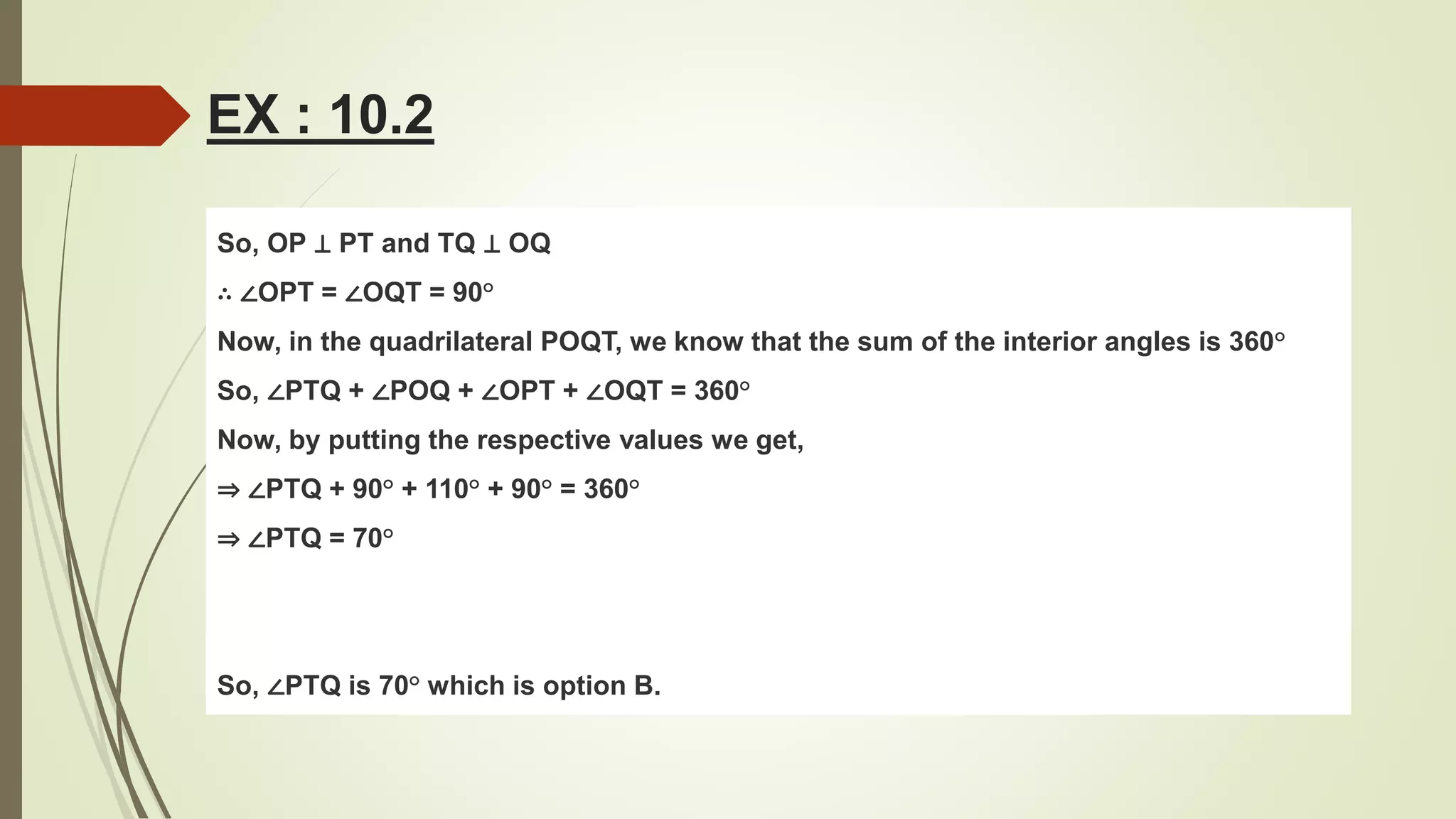 So, OP ⊥ PT and TQ ⊥ OQ
∴ ∠OPT = ∠OQT = 90°
Now, in the quadrilateral POQT, we know that the sum of the interior angles is 360°
So, ∠PTQ + ∠POQ + ∠OPT + ∠OQT = 360°
Now, by putting the respective values we get,
⇒ ∠PTQ + 90° + 110° + 90° = 360°
⇒ ∠PTQ = 70°
So, ∠PTQ is 70° which is option B.
EX : 10.2
 
