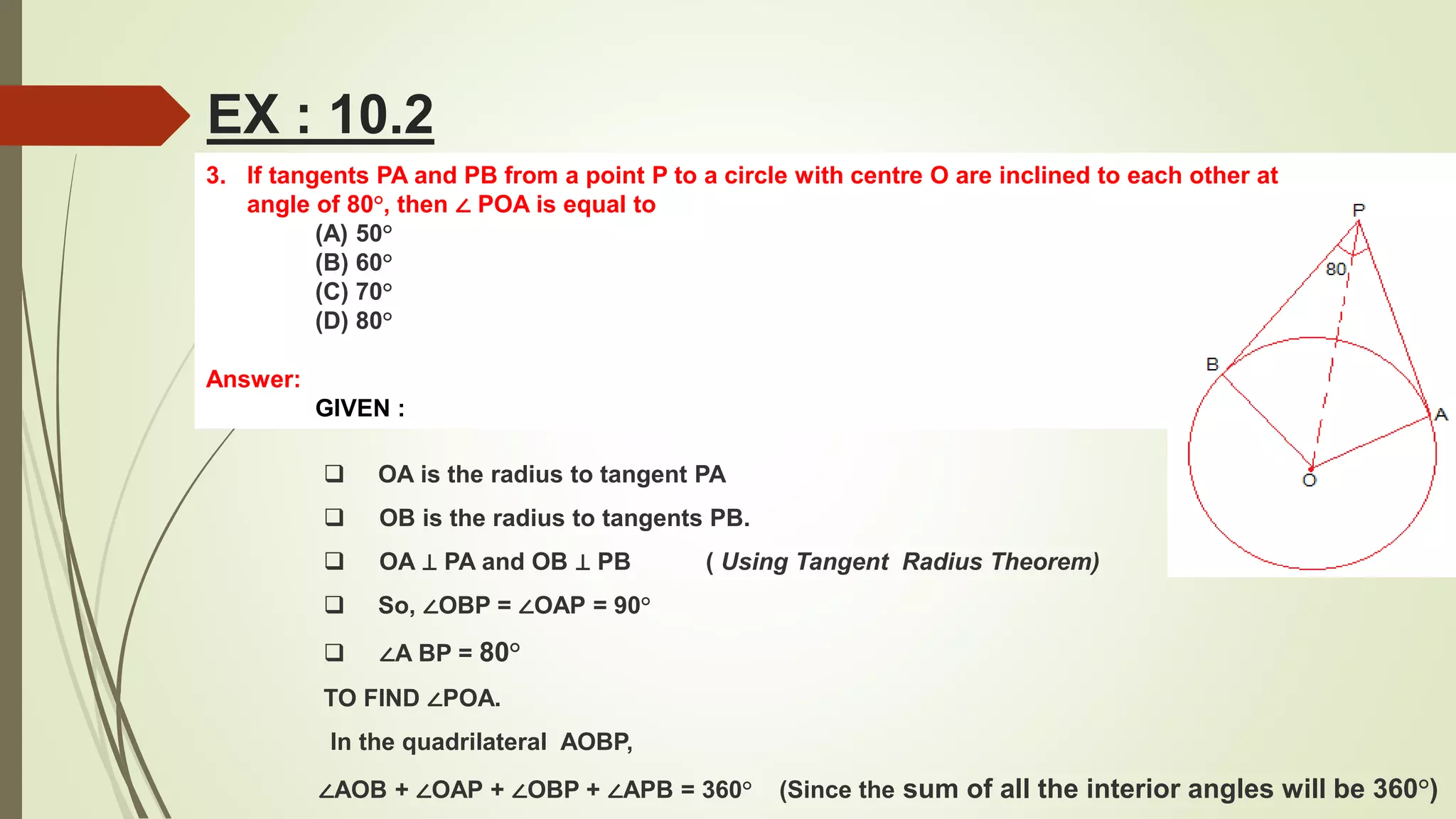 3. If tangents PA and PB from a point P to a circle with centre O are inclined to each other at
angle of 80°, then ∠ POA is equal to
(A) 50°
(B) 60°
(C) 70°
(D) 80°
Answer:
GIVEN :
EX : 10.2
 OA is the radius to tangent PA
 OB is the radius to tangents PB.
 OA ⊥ PA and OB ⊥ PB ( Using Tangent Radius Theorem)
 So, ∠OBP = ∠OAP = 90°
 ∠A BP = 80°
TO FIND ∠POA.
In the quadrilateral AOBP,
∠AOB + ∠OAP + ∠OBP + ∠APB = 360° (Since the sum of all the interior angles will be 360°)
 