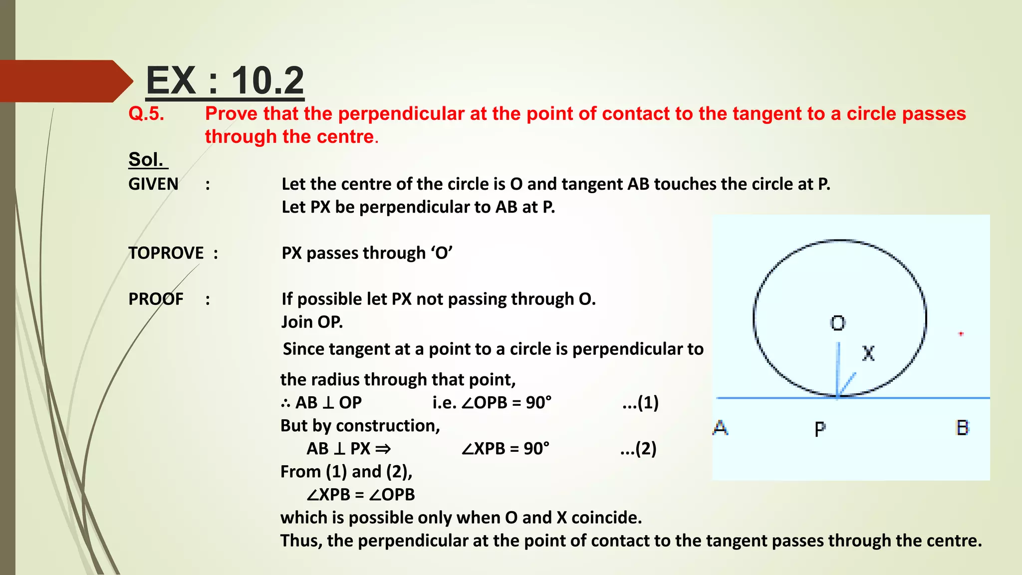 Q.5. Prove that the perpendicular at the point of contact to the tangent to a circle passes
through the centre.
Sol.
GIVEN : Let the centre of the circle is O and tangent AB touches the circle at P.
Let PX be perpendicular to AB at P.
TOPROVE : PX passes through ‘O’
PROOF : If possible let PX not passing through O.
Join OP.
Since tangent at a point to a circle is perpendicular to
the radius through that point,
∴ AB ⊥ OP i.e. ∠OPB = 90° ...(1)
But by construction,
AB ⊥ PX ⇒ ∠XPB = 90° ...(2)
From (1) and (2),
∠XPB = ∠OPB
which is possible only when O and X coincide.
Thus, the perpendicular at the point of contact to the tangent passes through the centre.
EX : 10.2
 
