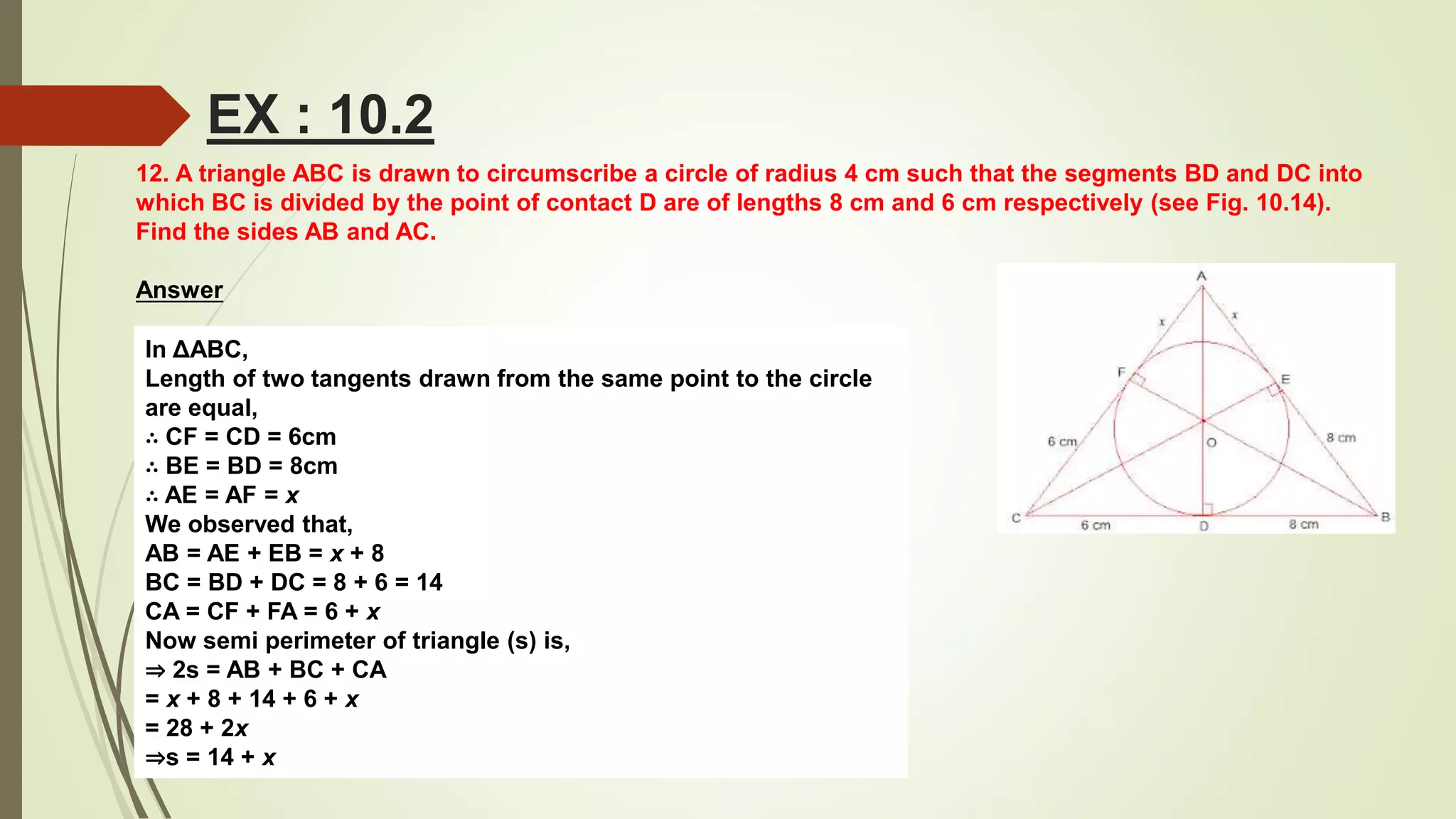 12. A triangle ABC is drawn to circumscribe a circle of radius 4 cm such that the segments BD and DC into
which BC is divided by the point of contact D are of lengths 8 cm and 6 cm respectively (see Fig. 10.14).
Find the sides AB and AC.
Answer
In ΔABC,
Length of two tangents drawn from the same point to the circle
are equal,
∴ CF = CD = 6cm
∴ BE = BD = 8cm
∴ AE = AF = x
We observed that,
AB = AE + EB = x + 8
BC = BD + DC = 8 + 6 = 14
CA = CF + FA = 6 + x
Now semi perimeter of triangle (s) is,
⇒ 2s = AB + BC + CA
= x + 8 + 14 + 6 + x
= 28 + 2x
⇒s = 14 + x
EX : 10.2
 