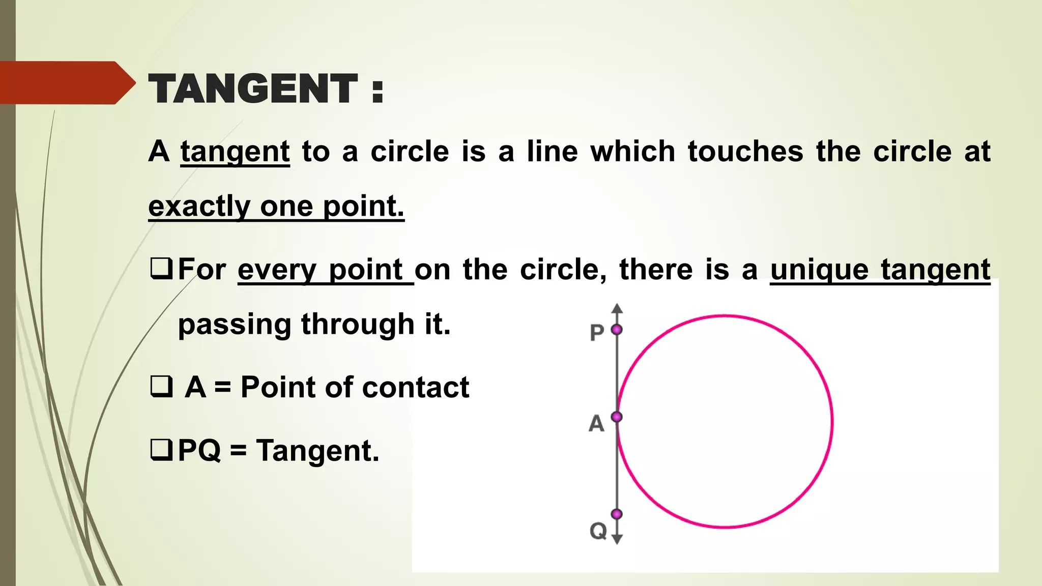 TANGENT :
A tangent to a circle is a line which touches the circle at
exactly one point.
For every point on the circle, there is a unique tangent
passing through it.
 A = Point of contact
PQ = Tangent.
 