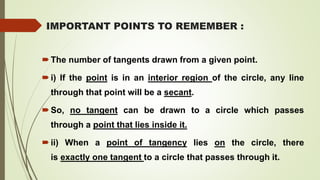 IMPORTANT POINTS TO REMEMBER :
The number of tangents drawn from a given point.
i) If the point is in an interior region of the circle, any line
through that point will be a secant.
So, no tangent can be drawn to a circle which passes
through a point that lies inside it.
ii) When a point of tangency lies on the circle, there
is exactly one tangent to a circle that passes through it.
 