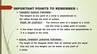 IMPORTANT POINTS TO REMEMBER :
 TANGENT RADIUS THEOREM :
The tangent at any point of a circle is perpendicular to
the radius through the point of contact.
POINT OF CONTACT : The common point of a tangent to a circle
and the circle is called point of contact.
 A line drawn through the end point of the radius and perpendicular to
it is a tangent to the circle.
 EQUAL TANGENT LENGTHS THEOREM :
The length of the tangents drawn from an external point are equal.
 One and only one tangent can be drawn at any point of
a circle.
 
