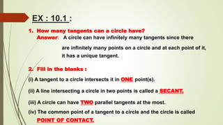 EX : 10.1 :
1. How many tangents can a circle have?
Answer: A circle can have infinitely many tangents since there
are infinitely many points on a circle and at each point of it,
it has a unique tangent.
2. Fill in the blanks :
(i) A tangent to a circle intersects it in ONE point(s).
(ii) A line intersecting a circle in two points is called a SECANT.
(iii) A circle can have TWO parallel tangents at the most.
(iv) The common point of a tangent to a circle and the circle is called
POINT OF CONTACT.
 