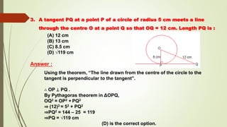 3. A tangent PQ at a point P of a circle of radius 5 cm meets a line
through the centre O at a point Q so that OQ = 12 cm. Length PQ is :
(A) 12 cm
(B) 13 cm
(C) 8.5 cm
(D) √119 cm
Answer :
Using the theorem, “The line drawn from the centre of the circle to the
tangent is perpendicular to the tangent”.
∴ OP ⊥ PQ .
By Pythagoras theorem in ΔOPQ,
OQ2 = OP2 + PQ2
⇒ (12)2 = 52 + PQ2
⇒PQ2 = 144 – 25 = 119
⇒PQ = √119 cm
(D) is the correct option.
 