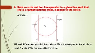 4. Draw a circle and two lines parallel to a given line such that
one is a tangent and the other, a secant to the circle.
Answer :
AB and XY are two parallel lines where AB is the tangent to the circle at
point C while XY is the secant to the circle.
 