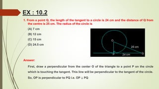 EX : 10.2
1. From a point Q, the length of the tangent to a circle is 24 cm and the distance of Q from
the centre is 25 cm. The radius of the circle is
(A) 7 cm
(B) 12 cm
(C) 15 cm
(D) 24.5 cm
Answer:
First, draw a perpendicular from the center O of the triangle to a point P on the circle
which is touching the tangent. This line will be perpendicular to the tangent of the circle.
So, OP is perpendicular to PQ i.e. OP ⊥ PQ
 