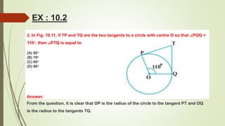 2. In Fig. 10.11, if TP and TQ are the two tangents to a circle with centre O so that ∠POQ =
110°, then ∠PTQ is equal to
(A) 60°
(B) 70°
(C) 80°
(D) 90°
EX : 10.2
Answer:
From the question, it is clear that OP is the radius of the circle to the tangent PT and OQ
is the radius to the tangents TQ.
 