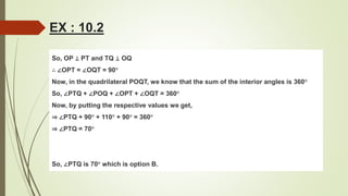 So, OP ⊥ PT and TQ ⊥ OQ
∴ ∠OPT = ∠OQT = 90°
Now, in the quadrilateral POQT, we know that the sum of the interior angles is 360°
So, ∠PTQ + ∠POQ + ∠OPT + ∠OQT = 360°
Now, by putting the respective values we get,
⇒ ∠PTQ + 90° + 110° + 90° = 360°
⇒ ∠PTQ = 70°
So, ∠PTQ is 70° which is option B.
EX : 10.2
 