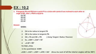3. If tangents PA and PB from a point P to a circle with centre O are inclined to each other at
angle of 80°, then ∠ POA is equal to
(A) 50°
(B) 60°
(C) 70°
(D) 80°
Answer:
GIVEN :
EX : 10.2
 OA is the radius to tangent PA
 OB is the radius to tangents PB.
 OA ⊥ PA and OB ⊥ PB ( Using Tangent Radius Theorem)
 So, ∠OBP = ∠OAP = 90°
 ∠A BP = 80°
TO FIND ∠POA.
In the quadrilateral AOBP,
∠AOB + ∠OAP + ∠OBP + ∠APB = 360° (Since the sum of all the interior angles will be 360°)
 