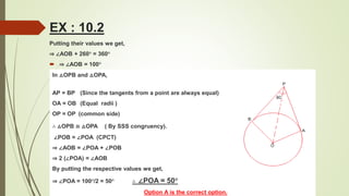 Putting their values we get,
⇒ ∠AOB + 260° = 360°
 ⇒ ∠AOB = 100°
In △OPB and △OPA,
AP = BP (Since the tangents from a point are always equal)
OA = OB (Equal radii )
OP = OP (common side)
∴ △OPB ≅ △OPA ( By SSS congruency).
∠POB = ∠POA (CPCT)
⇒ ∠AOB = ∠POA + ∠POB
⇒ 2 (∠POA) = ∠AOB
By putting the respective values we get,
⇒ ∠POA = 100°/2 = 50° ∴ ∠POA = 50°
Option A is the correct option.
EX : 10.2
 