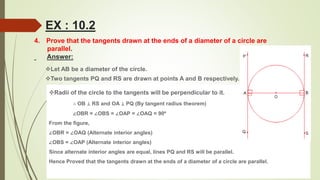 4. Prove that the tangents drawn at the ends of a diameter of a circle are
parallel.
Answer:
Radii of the circle to the tangents will be perpendicular to it.
∴ OB ⊥ RS and OA ⊥ PQ (By tangent radius theorem)
∠OBR = ∠OBS = ∠OAP = ∠OAQ = 90º
From the figure,
∠OBR = ∠OAQ (Alternate interior angles)
∠OBS = ∠OAP (Alternate interior angles)
Since alternate interior angles are equal, lines PQ and RS will be parallel.
Hence Proved that the tangents drawn at the ends of a diameter of a circle are parallel.
Let AB be a diameter of the circle.
Two tangents PQ and RS are drawn at points A and B respectively.
EX : 10.2
 