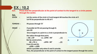 Q.5. Prove that the perpendicular at the point of contact to the tangent to a circle passes
through the centre.
Sol.
GIVEN : Let the centre of the circle is O and tangent AB touches the circle at P.
Let PX be perpendicular to AB at P.
TOPROVE : PX passes through ‘O’
PROOF : If possible let PX not passing through O.
Join OP.
Since tangent at a point to a circle is perpendicular to
the radius through that point,
∴ AB ⊥ OP i.e. ∠OPB = 90° ...(1)
But by construction,
AB ⊥ PX ⇒ ∠XPB = 90° ...(2)
From (1) and (2),
∠XPB = ∠OPB
which is possible only when O and X coincide.
Thus, the perpendicular at the point of contact to the tangent passes through the centre.
EX : 10.2
 