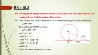 Q.6. The length of a tangent from a point A at distance 5 cm from the centre of the
circle is 4 cm. Find the radius of the circle.
Sol. ∵The tangent to a circle is perpendicular to the radius through the point of contact.
∠OTA = 90°
Now, in the right ΔOTA, we have:
OP
2
= OT
2
+ PT
2
⇒ 5
2
= OT
2
+ 4
2
⇒ OT
2
= 5
2
– 4
2
⇒ OT
2
= (5 – 4) (5 + 4)
⇒ OT
2
= 1 × 9 = 9 = 3
2
⇒ OT = 3
Thus, the radius of the circle is 3 cm.
EX : 10.2
 