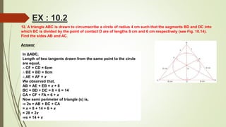 12. A triangle ABC is drawn to circumscribe a circle of radius 4 cm such that the segments BD and DC into
which BC is divided by the point of contact D are of lengths 8 cm and 6 cm respectively (see Fig. 10.14).
Find the sides AB and AC.
Answer
In ΔABC,
Length of two tangents drawn from the same point to the circle
are equal,
∴ CF = CD = 6cm
∴ BE = BD = 8cm
∴ AE = AF = x
We observed that,
AB = AE + EB = x + 8
BC = BD + DC = 8 + 6 = 14
CA = CF + FA = 6 + x
Now semi perimeter of triangle (s) is,
⇒ 2s = AB + BC + CA
= x + 8 + 14 + 6 + x
= 28 + 2x
⇒s = 14 + x
EX : 10.2
 