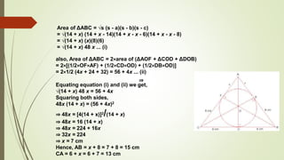 ⇒
also, Area of ΔABC = 2×area of (ΔAOF + ΔCOD + ΔDOB)
= 2×[(1/2×OF×AF) + (1/2×CD×OD) + (1/2×DB×OD)]
= 2×1/2 (4x + 24 + 32) = 56 + 4x ... (ii)
Equating equation (i) and (ii) we get,
√(14 + x) 48 x = 56 + 4x
Squaring both sides,
48x (14 + x) = (56 + 4x)2
⇒ 48x = [4(14 + x)]2/(14 + x)
⇒ 48x = 16 (14 + x)
⇒ 48x = 224 + 16x
⇒ 32x = 224
⇒ x = 7 cm
Hence, AB = x + 8 = 7 + 8 = 15 cm
CA = 6 + x = 6 + 7 = 13 cm
Area of ΔABC = √s (s - a)(s - b)(s - c)
= √(14 + x) (14 + x - 14)(14 + x - x - 6)(14 + x - x - 8)
= √(14 + x) (x)(8)(6)
= √(14 + x) 48 x ... (i)
 