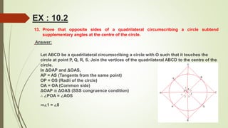 13. Prove that opposite sides of a quadrilateral circumscribing a circle subtend
supplementary angles at the centre of the circle.
Answer:
Let ABCD be a quadrilateral circumscribing a circle with O such that it touches the
circle at point P, Q, R, S. Join the vertices of the quadrilateral ABCD to the centre of the
circle.
In ΔOAP and ΔOAS,
AP = AS (Tangents from the same point)
OP = OS (Radii of the circle)
OA = OA (Common side)
ΔOAP ≅ ΔOAS (SSS congruence condition)
∴ ∠POA = ∠AOS
⇒∠1 = ∠8
EX : 10.2
 