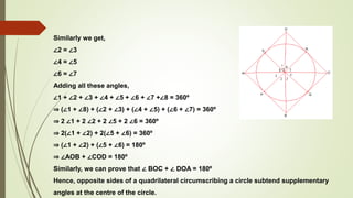 Similarly we get,
∠2 = ∠3
∠4 = ∠5
∠6 = ∠7
Adding all these angles,
∠1 + ∠2 + ∠3 + ∠4 + ∠5 + ∠6 + ∠7 +∠8 = 360º
⇒ (∠1 + ∠8) + (∠2 + ∠3) + (∠4 + ∠5) + (∠6 + ∠7) = 360º
⇒ 2 ∠1 + 2 ∠2 + 2 ∠5 + 2 ∠6 = 360º
⇒ 2(∠1 + ∠2) + 2(∠5 + ∠6) = 360º
⇒ (∠1 + ∠2) + (∠5 + ∠6) = 180º
⇒ ∠AOB + ∠COD = 180º
Similarly, we can prove that ∠ BOC + ∠ DOA = 180º
Hence, opposite sides of a quadrilateral circumscribing a circle subtend supplementary
angles at the centre of the circle.
 
