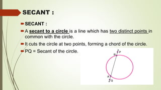 SECANT :
SECANT :
A secant to a circle is a line which has two distinct points in
common with the circle.
It cuts the circle at two points, forming a chord of the circle.
PQ = Secant of the circle.
 