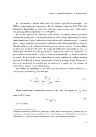 Capítulo 3. Parámetros de operación y de diseño de motores
50
Lo más deseable es alcanzar bajos valores del consumo específico de combustible. Para
MEP los mejores valores del consumo específico de combustible están cerca de los 270 g/kW-h.
Para motores de encendido por compresión, los mejores valores son más bajos y en los motores
más grandes pueden estar por debajo de los 200 g/kW-h.
El consumo específico de combustible tiene unidades, sin embargo existe un parámetro
adimensional que relaciona el rendimiento deseado del motor (trabajo o potencia por ciclo) con
la entrada necesaria (flujo de combustible), lo que daría un valor más representativo. La relación
entre el trabajo producido y la cantidad de energía del combustible suministrado que puede ser
liberada en el proceso de combustión se usa comúnmente para este propósito. Es una medida de
la eficiencia o rendimiento del motor. La energía del combustible suministrado que puede ser
liberada por combustión está dada por el producto entre el flujo másico de combustible y su
poder calorífico másico inferior. El poder calorífico de un combustible, HC , define su contenido
de energía. Es determinado en un procedimiento de ensayo estandarizado en el que una masa
conocida de combustible se quema completamente con aire, y la energía térmica liberada por el
proceso de combustión es absorbida por un calorímetro a medida que los productos de
combustión se enfrían a su temperatura original.
Esta medida del rendimiento de un motor, que en adelante se llamará rendimiento de
conversión de combustible ηf, 2
está dado por:
( )
Cf
C
fCf
c
f
Hm
P
H
n
im
n
iP
Hm
W
&&
=
⎟
⎠
⎞
⎜
⎝
⎛ ⋅
⋅
==η (3.22)
Donde mf es la masa de combustible suministrado por ciclo. Sustituyendo por
fm
P
&
de la
ecuación (3.20) queda
C
f
Hgef ⋅
=
1
η (3.23a)
o con unidades:
2
El término rendimiento de conversión de combustible se emplea porque es más descriptivo, y distingue mejor este
rendimiento de otras definiciones de rendimiento de un motor. Note que hay muchas definiciones diferentes del
poder calorífico. En éste texto, se usará el poder calorífico inferior para el cálculo del rendimiento.
 