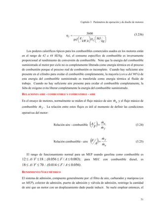 Capítulo 3. Parámetros de operación y de diseño de motores
51
⎟
⎠
⎞⎜
⎝
⎛⎟
⎠
⎞⎜
⎝
⎛
=
kg
MJH
hkW
ggef C
f
.
3600
η (3.23b)
Los poderes caloríficos típicos para los combustibles comerciales usados en los motores están
en el rango de 42 a 44 MJ/kg. Así, el consumo específico de combustible es inversamente
proporcional al rendimiento de conversión de combustible. Note que la energía del combustible
suministrado al motor por ciclo no es completamente liberada como energía térmica en el proceso
de combustión porque el proceso real de combustión es incompleto. Cuando hay suficiente aire
presente en el cilindro para oxidar el combustible completamente, la mayoría (cerca del 96%) de
esta energía del combustible suministrado es transferida como energía térmica al fluido de
trabajo. Cuando no hay suficiente aire presente para oxidar el combustible completamente, la
falta de oxígeno evita liberar completamente la energía del combustible suministrado.
RELACIONES AIRE - COMBUSTIBLE Y COMBUSTIBLE - AIRE
En el ensayo de motores, normalmente se miden el flujo másico de aire am& y el flujo másico de
combustible fm& . La relación entre estos flujos es útil al momento de definir las condiciones
operativas del motor:
Relación aire - combustible ( )
f
a
m
m
F
A
&
&
= (3.24)
Relación combustible - aire ( )
a
f
m
m
A
F
&
&
= (3.25)
El rango de funcionamiento normal para un MEP usando gasolina como combustible es
)083.0/056.0(18/12 ≤≤∴≤≤ AFFA ; para MEC con combustible diesel, es
)056.0/014.0(70/18 ≤≤∴≤≤ AFFA .
RENDIMIENTO VOLUMÉTRICO
El sistema de admisión, compuesto generalmente por: el filtro de aire, carburador y mariposa (en
un MEP), colector de admisión, puerto de admisión y válvula de admisión, restringe la cantidad
de aire que un motor con un desplazamiento dado puede inducir. Se suele emplear entonces, el
 