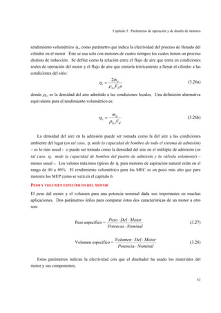 Capítulo 3. Parámetros de operación y de diseño de motores
52
rendimiento volumétrico ηv, como parámetro que indica la efectividad del proceso de llenado del
cilindro en el motor. Éste se usa solo con motores de cuatro tiempos los cuales tienen un proceso
distinto de inducción. Se define como la relación entre el flujo de aire que entra en condiciones
reales de operación del motor y el flujo de aire que entraría teóricamente a llenar el cilindro a las
condiciones del sitio:
nV
m
dia
a
v
,
2
ρ
η
&
= (3.26a)
donde ρa,i es la densidad del aire admitido a las condiciones locales. Una definición alternativa
equivalente para el rendimiento volumétrico es:
dia
a
v
V
m
,ρ
η = (3.26b)
La densidad del aire en la admisión puede ser tomada como la del aire a las condiciones
ambiente del lugar (en tal caso, ηv mide la capacidad de bombeo de todo el sistema de admisión)
– es lo más usual - o puede ser tomada como la densidad del aire en el múltiple de admisión (en
tal caso, ηv mide la capacidad de bombeo del puerto de admisión y la válvula solamente) –
menos usual -. Los valores máximos típicos de ηv para motores de aspiración natural están en el
rango de 80 a 90%. El rendimiento volumétrico para los MEC es un poco más alto que para
motores los MEP como se verá en el capítulo 6.
PESO Y VOLUMEN ESPECÍFICOS DEL MOTOR
El peso del motor y el volumen para una potencia nominal dada son importantes en muchas
aplicaciones. Dos parámetros útiles para comparar éstos dos características de un motor a otro
son:
Peso específico =
NominalPotencia
MotorDelPeso
⋅
⋅⋅
(3.27)
Volumen específico =
NominalPotencia
MotorDelVolumen
⋅
⋅⋅
(3.28)
Estos parámetros indican la efectividad con que el diseñador ha usado los materiales del
motor y sus componentes.
 