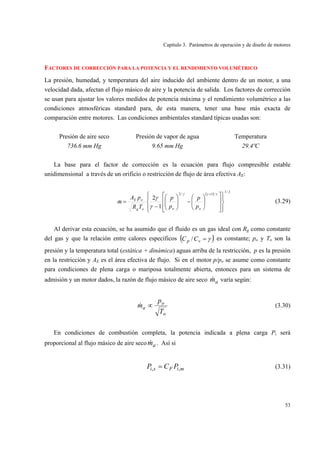 Capítulo 3. Parámetros de operación y de diseño de motores
53
FACTORES DE CORRECCIÓN PARA LA POTENCIA Y EL RENDIMIENTO VOLUMÉTRICO
La presión, humedad, y temperatura del aire inducido del ambiente dentro de un motor, a una
velocidad dada, afectan el flujo másico de aire y la potencia de salida. Los factores de corrección
se usan para ajustar los valores medidos de potencia máxima y el rendimiento volumétrico a las
condiciones atmosféricas standard para, de esta manera, tener una base más exacta de
comparación entre motores. Las condiciones ambientales standard típicas usadas son:
Presión de aire seco Presión de vapor de agua Temperatura
736.6 mm Hg 9.65 mm Hg 29.4ºC
La base para el factor de corrección es la ecuación para flujo compresible estable
unidimensional a través de un orificio o restricción de flujo de área efectiva AE:
( ) 2/1
/1/2
1
2
⎪⎭
⎪
⎬
⎫
⎪⎩
⎪
⎨
⎧
⎥
⎥
⎦
⎤
⎢
⎢
⎣
⎡
⎟⎟
⎠
⎞
⎜⎜
⎝
⎛
−⎟⎟
⎠
⎞
⎜⎜
⎝
⎛
−
=
+ γγγ
γ
γ
ooog
oE
p
p
p
p
TR
pA
m& (3.29)
Al derivar esta ecuación, se ha asumido que el fluido es un gas ideal con Rg como constante
del gas y que la relación entre calores específicos ( )γ=vp CC / es constante; po y To son la
presión y la temperatura total (estática + dinámica) aguas arriba de la restricción, p es la presión
en la restricción y AE es el área efectiva de flujo. Si en el motor p/po se asume como constante
para condiciones de plena carga o mariposa totalmente abierta, entonces para un sistema de
admisión y un motor dados, la razón de flujo másico de aire seco am& varía según:
o
o
a
T
p
m ∝& (3.30)
En condiciones de combustión completa, la potencia indicada a plena carga Pi será
proporcional al flujo másico de aire seco am& . Así si
miFsi PCP ,, = (3.31)
 