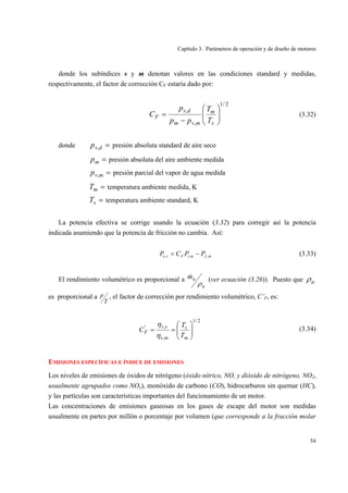 Capítulo 3. Parámetros de operación y de diseño de motores
54
donde los subíndices s y m denotan valores en las condiciones standard y medidas,
respectivamente, el factor de corrección CF estaría dado por:
2/1
,
,
⎟⎟
⎠
⎞
⎜⎜
⎝
⎛
−
=
s
m
mvm
ds
F
T
T
pp
p
C (3.32)
donde =dsp , presión absoluta standard de aire seco
=mp presión absoluta del aire ambiente medida
=mvp , presión parcial del vapor de agua medida
=mT temperatura ambiente medida, K
=sT temperatura ambiente standard, K
La potencia efectiva se corrige usando la ecuación (3.32) para corregir así la potencia
indicada asumiendo que la potencia de fricción no cambia. Así:
mfmiFse PPCP ,,, −= (3.33)
El rendimiento volumétrico es proporcional a
a
am
ρ
& (ver ecuación (3.26)). Puesto que aρ
es proporcional a
T
p , el factor de corrección por rendimiento volumétrico, C’F, es:
2/1
,
,'
⎟⎟
⎠
⎞
⎜⎜
⎝
⎛
==
m
s
mv
sv
F
T
T
C
η
η
(3.34)
EMISIONES ESPECÍFICAS E ÍNDICE DE EMISIONES
Los niveles de emisiones de óxidos de nitrógeno (óxido nítrico, NO, y dióxido de nitrógeno, NO2,
usualmente agrupados como NOx), monóxido de carbono (CO), hidrocarburos sin quemar (HC),
y las partículas son características importantes del funcionamiento de un motor.
Las concentraciones de emisiones gaseosas en los gases de escape del motor son medidas
usualmente en partes por millón o porcentaje por volumen (que corresponde a la fracción molar
 