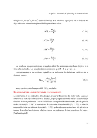 Capítulo 3. Parámetros de operación y de diseño de motores
55
multiplicada por 106
o por 102
, respectivamente). Las emisiones específicas son la relación del
flujo másico de contaminante por unidad de potencia de salida:
P
m
sNO xNO
x
&
= (3.35a)
P
m
sCO CO&
= (3.35b)
P
m
sHC HC&
= (3.35c)
P
m
sPart Part&
= (3.35d)
Al igual que en casos anteriores, se pueden definir las emisiones específicas efectivas o al
freno y las indicadas. Las unidades de uso común son, hkWg −/ y hhpg −/ .
Alternativamente a las emisiones específicas, se suelen usar los índices de emisiones de la
siguiente manera:
( )
( )skgm
sgm
EI
f
NO
NO
x
x
/
/
&
&
= (3.36)
con expresiones similares para CO, HC, y partículas.
RELACIONES ENTRE LOS PARÁMETROS DE FUNCIONAMIENTO
La importancia de los parámetros definidos para evaluar el desempeño del motor en las secciones
anteriores se vuelve evidente cuando la potencia, el par y la presión media efectiva se expresan en
términos de éstos parámetros. De las definiciones de la potencia del motor (Ec. (3.13)), presión
media efectiva (Ec. (3.18)), el rendimiento de conversión de combustible (Ec. (3.22)), la relación
combustible / aire (en adelante dosado) (Ec. (3.25)), y el rendimiento volumétrico (Ec. (3.26)), se
pueden desarrollar las siguientes relaciones entre los parámetros de funcionamiento del motor.
Para la potencia P:
 
